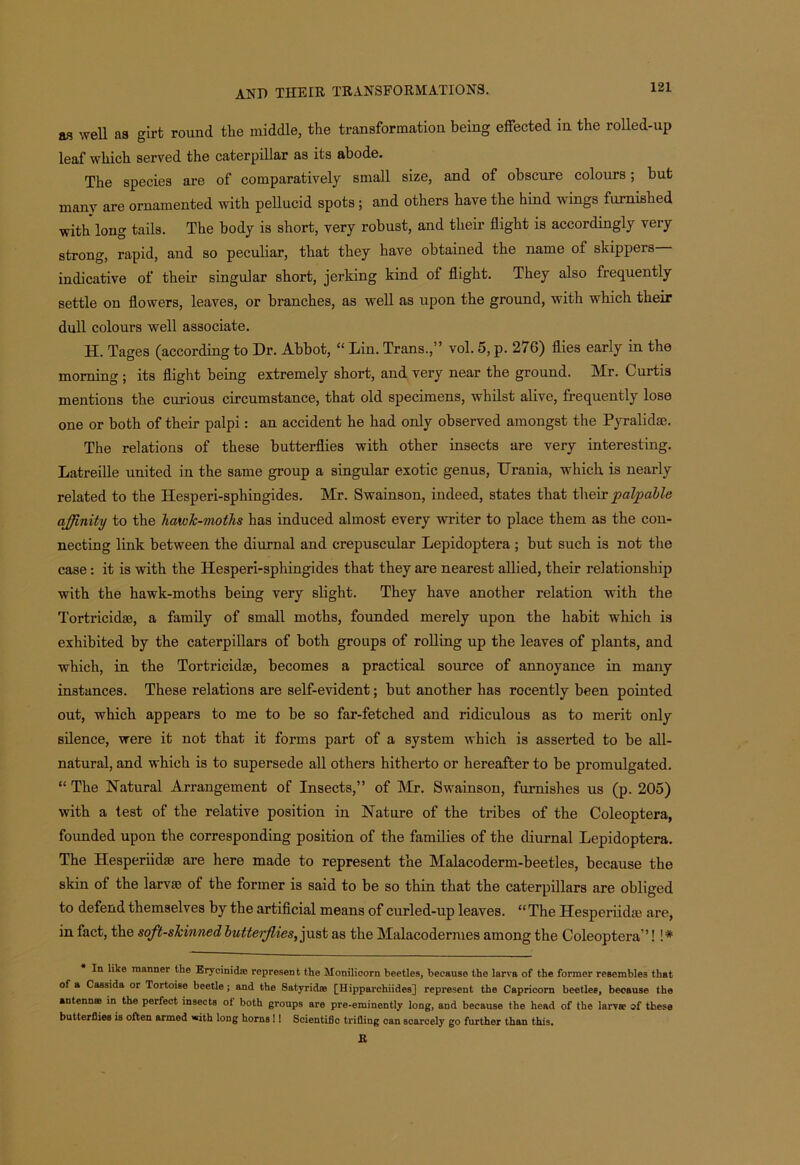 as well as girt round the middle, the transformation being effected in the rolled-up leaf which served the caterpillar as its abode. The species are of comparatively small size, and of obscure colours; but many are ornamented with pellucid spots ; and others have the hind wings furnished with long tails. The body is short, very robust, and their flight is accordingly very strong, rapid, and so peculiar, that they have obtained the name of skippers indicative of their singular short, jerking kind of flight. They also frequently settle on flowers, leaves, or branches, as well as upon the ground, with which their dull colours well associate. H. Tages (according to Dr. Abbot, “ Lin. Trans.,” vol. 5, p. 276) flies early in the morning ; its flight being extremely short, and very near the ground. Mr. Curtis mentions the curious circumstance, that old specimens, whilst alive, frequently lose one or both of their palpi: an accident he had only observed amongst the Pyralidae. The relations of these butterflies with other insects are very interesting. Latreille united in the same group a singular exotic genus, Urania, which is nearly related to the Hesperi-sphingides. Mr. Swainson, indeed, states that their palpable affinity to the hawJc-moths has induced almost every writer to place them as the con- necting link between the diurnal and crepuscular Lepidoptera ; but such is not the case: it is with the Hesperi-sphingides that they are nearest allied, their relationship with the hawk-moths being very slight. They have another relation with the Tortricidse, a family of small moths, founded merely upon the habit which is exhibited by the caterpillars of both groups of rolling up the leaves of plants, and which, in the Tortricidae, becomes a practical source of annoyance in many instances. These relations are self-evident; but another has rocently been pointed out, which appears to me to be so far-fetched and ridiculous as to merit only silence, were it not that it forms part of a system which is asserted to be all- natural, and which is to supersede all others hitherto or hereafter to be promulgated. “ The Natural Arrangement of Insects,” of Mr. Swainson, furnishes us (p. 205) with a test of the relative position in Nature of the tribes of the Coleoptera, founded upon the corresponding position of the families of the diurnal Lepidoptera. The Hesperiidse are here made to represent the Malacoderm-beetles, because the skin of the larvae of the former is said to be so thin that the caterpillars are obliged to defend themselves by the artificial means of curled-up leaves. “ The Hesperiidai are, in fact, the soft-skinned lutteiflics, j ust as the Malacodermes among the Coleoptera”! !# In like manner the ErycinicUe represent the Monilicorn beetles, because the larva of the former resembles that of a Cassida or Tortoise beetle; and the Satyridffl [Hipparchiides] represent the Capricorn beetles, because the antennse in the perfect insects ot both groups are pre-eminently long, and because the head of the larva? of tbese butterflies is often armed with long horns!! Scientific trifling can soarcely go further than this. It