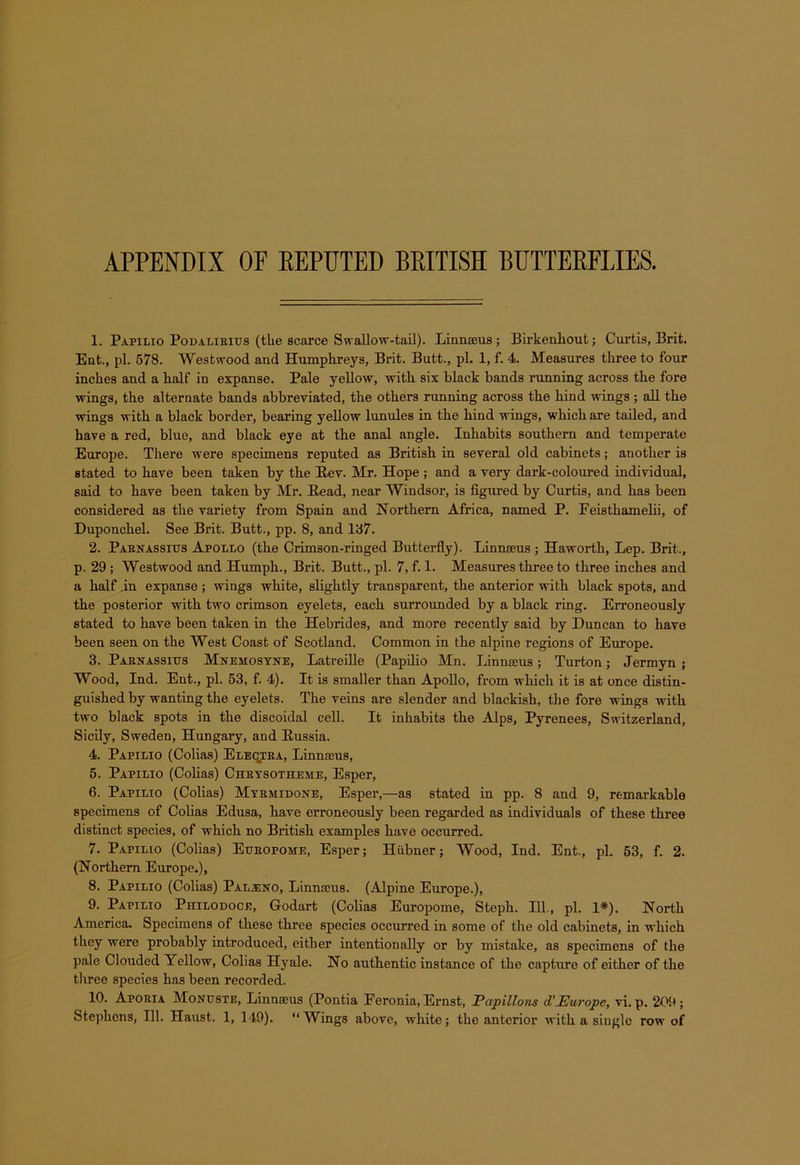 APPENDIX OF REPUTED BRITISH BUTTERFLIES. 1. Papilio Podalirius (the scarce Swallow-tail). Linnaeus; Birkenhout; Curtis, Brit. Ent., pi. 578. Westwood and Humphreys, Brit. Butt., pi. 1, f. 4. Measures three to four inches and a half in expanse. Pale yellow, with six black hands running across the fore wings, the alternate bands abbreviated, the others running across the hind wings ; all the wings with a black border, bearing yellow lunules in the hind wings, which are tailed, and have a red, blue, and black eye at the anal angle. Inhabits southern and temperate Europe. There were specimens reputed as British in several old cabinets; another is stated to have been taken by the Bev. Mr. Hope ; and a very dark-coloured individual, said to have been taken by Mr. Bead, near Windsor, is figured by Curtis, and has been considered as the variety from Spain and Northern Africa, named P. Feisthamelii, of Duponchel. See Brit. Butt., pp. 8, and 137. 2. Parnassitts Apollo (the Crimson-ringed Butterfly). Linnaeus ; Haworth, Lep. Brit., p. 29; Westwood and Humph., Brit. Butt., pi. 7, f. 1. Measures three to three inches and a half .in expanse; wings white, slightly transparent, the anterior with black spots, and the posterior with two crimson eyelets, each surrounded by a black ring. Erroneously stated to have been taken in the Hebrides, and more recently said by Duncan to have been seen on the West Coast of Scotland. Common in the alpine regions of Europe. 3. Parnassius Mnemosyne, Latreille (Papilio Mn. Linnaeus; Turton; Jermyn ; Wood, Ind. Ent., pi. 53, f. 4). It is smaller than Apollo, from which it is at once distin- guished by wanting the eyelets. The veins are slender and blackish, the fore wings with two black spots in the discoidal cell. It inhabits the Alps, Pyrenees, Switzerland, Sicily, Sweden, Hungary, and Bussia. 4. Papilio (Colias) Ele^tra, Linnaeus, 5. Papilio (Colias) Chrysotheme, Esper, 6. Papilio (Colias) Myrmidone, Esper,—as stated in pp. 8 and 9, remarkable specimens of Colias Edusa, have erroneously been regarded as individuals of these three distinct species, of which no British examples have occurred. 7. Papilio (Colias) Eueopome, Esper; Hiibner; Wood, Ind. Ent., pi. 53, f. 2. (Northern Europe.), 8. Papilio (Colias) Paljeno, Linnaeus. (Alpine Europe.), 9. Papilio Philodoce, Godart (Colias Europome, Steph. 111., pi. 1*). North America. Specimens of these three species occurred in some of the old cabinets, in which they were probably introduced, either intentionally or by mistake, as specimens of the pale Clouded Yellow, Colias Hyale. No authentic instance of the capture of either of the three species has been recorded. 10. Aporia Monuste, Linnseus (Pontia Feronia, Ernst, Papillous d'Europe, vi.p. 209; Stephens, 111. Haust. 1, 149). “Wings above, white; the anterior with a single row of