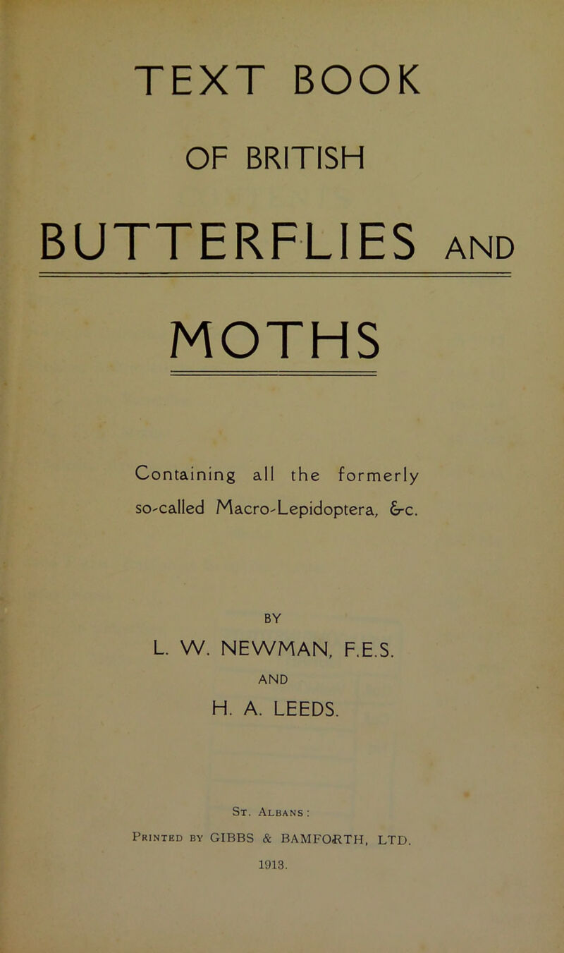 TEXT BOOK OF BRITISH BUTTERFLIES MOTHS Containing all the formerly so-called Macro-Lepidoptera, £rc. BY L. W. NEWMAN, F.E.S. AND H. A. LEEDS. St. Albans : Printed by GIBBS & BAMFORTH, LTD. AND 1913.