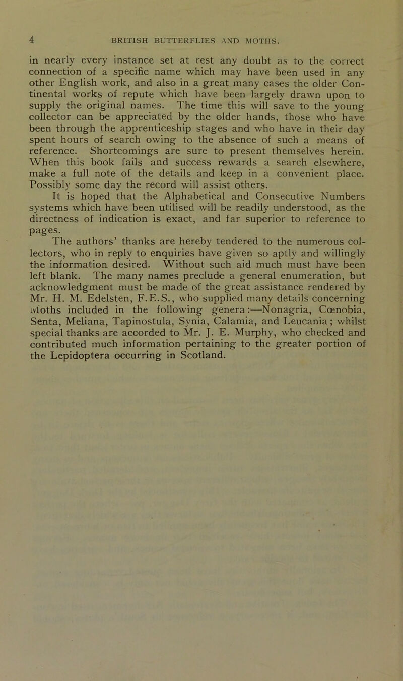 in nearly every instance set at rest any doubt as to the correct connection of a specific name which may have been used in any other English work, and also in a great many cases the older Con- tinental works of repute which have been largely drawn upon to supply the original names. The time this will save to the young collector can be appreciated by the older hands, those who have been through the apprenticeship stages and who have in their day spent hours of search owing to the absence of such a means of reference. Shortcomings are sure to present themselves herein. When this book fails and success rewards a search elsewhere, make a full note of the details and keep in a convenient place. Possibly some day the record will assist others. It is hoped that the Alphabetical and Consecutive Numbers systems which have been utilised will be readily understood, as the directness of indication is exact, and far superior to reference to pages. The authors’ thanks are hereby tendered to the numerous col- lectors, who in reply to enquiries have given so aptly and willingly the information desired. Without such aid much must have been left blank. The many names preclude a general enumeration, but acknowledgment must be made of the great assistance rendered by Mr. H. M. Edelsten, F.E.S., who supplied many details concerning Moths included in the following genera:—Nonagria, Coenobia, Senta, Meliana, Tapinostula, Synia, Calamia, and Leucania; whilst special thanks are accorded to Mr. J. E. Murphy, who checked and contributed much information pertaining to the greater portion of the Lepidoptera occurring in Scotland.