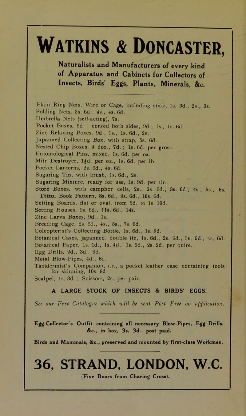 Watkins & Doncaster, Naturalists and Manufacturers of every kind of Apparatus and Cabinets for Collectors of Insects, Birds’ Eggs, Plants, Minerals, &c. Plain Ring Nets. Wire or Cage, including stick, Is. 3d., 2s., 3s. Folding Nets. 3s. 6d., 4s., 4s. Gd. Umbrella Nets (self-acting), 7s. Pocket Boxes, Gd. ; corked both sides, 9d., Is., Is. 6d. Zinc Relaxing Boxes, 9d., Is., Is. 6d., 2s. Japanned Collecting Box, with strap, 5s. 6d. Nested Chip Boxes, 4 doz., 7d. ; Is. 6d. per gross. Entomological Pins, mixed, Is. Gd. per oz. Mite Destroyer, l£d. per oz., Is. 6d. per lb. Pocket Lanterns, 2s. 6d., 4s. 6d. Sugaring Tin, with brush, Is. 6d., 2s. Sugaring Mixture, ready for use, Is. 9d. per tin. Store Boxes, with camphor cells, 2s., 2s. Gd., 3s. 6d., 4s., 5s., 6s. Ditto, Book Pattern, 8s. 6d., 9s. 6d., 10s. Gd. Setting Boards, flat or oval, from 5d. to Is. lOd. Setting Houses, 9s. Gd., 11s. 6d., 14s. Zinc Larva Boxes, 9d., Is. Breeding Cage, 2s. Gd., 4s., 5s,, 7s. 6d. Coleopterist's Collecting Bottle, Is. 6d., Is. 8d. Botanical Cases, japanned, double tin, Is. 6d., 2s. 9d., 3s. 6d., 4s. 6d. Botanical Paper, Is. Id., Is. 4d., Is. 9d., 2s. 2d. per quire. Egg Drills, 2d,, 3d., 9d. Metal Blow-Pipes, 4d., 6d. Taxidermist’s Companion, i.e., a pocket leather case containing tools for skinning, 10s. 6d. Scalpel, Is. 3d.; Scissors, 2s. per pair. A LARGE STOCK OF INSECTS & BIRDS’ EGGS. See our Free Catalogue which will be seat Post Free on application. Egg-Collector’s Outfit containing all necessary Blow-Pipes, Egg Drills. &c., in box, 3s. 3d., post paid. Birds and Mammals, &c., preserved and mounted by first-class Workmen. 36, STRAND, LONDON, W.C. (Five Doors from Charing Cross).