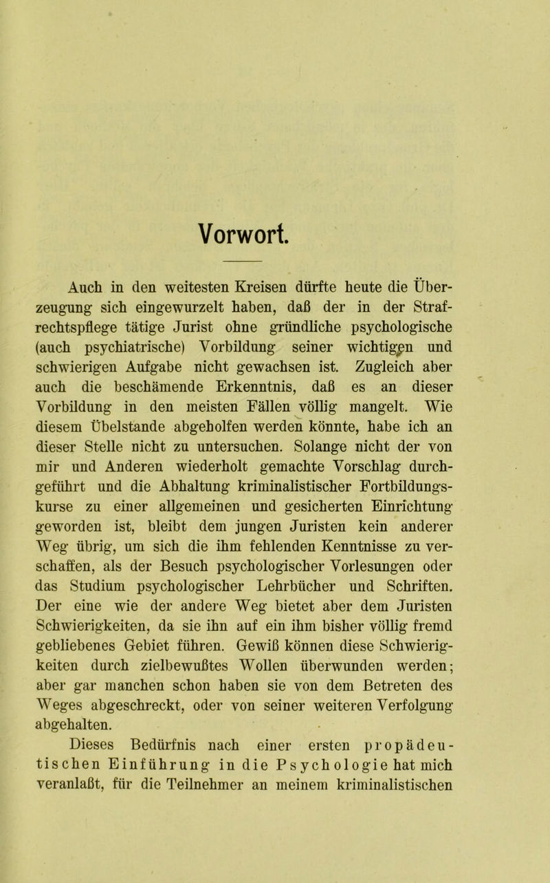 Vorwort Auch in den weitesten Kreisen dürfte heute die Über- zeugung sich eingewurzelt haben, daß der in der Straf- rechtspflege tätige Jurist ohne gründliche psychologische (auch psychiatrische) Vorbildung seiner wichtigen und schwierigen Aufgabe nicht gewachsen ist. Zugleich aber auch die beschämende Erkenntnis, daß es an dieser Vorbildung in den meisten Fällen völlig mangelt. Wie diesem Übelstande abgeholfen werden könnte, habe ich an dieser Stelle nicht zu untersuchen. Solange nicht der von mir und Anderen wiederholt gemachte Vorschlag durch- geführt und die Abhaltung kriminalistischer Fortbildungs- kurse zu einer allgemeinen und gesicherten Einrichtung geworden ist, bleibt dem jungen Juristen kein anderer Weg übrig, um sich die ihm fehlenden Kenntnisse zu ver- schaffen, als der Besuch psychologischer Vorlesungen oder das Studium psychologischer Lehrbücher und Schriften. Der eine wie der andere Weg bietet aber dem Juristen Schwierigkeiten, da sie ihn auf ein ihm bisher völlig fremd gebliebenes Gebiet führen. Gewiß können diese Schwierig- keiten durch zielbewußtes Wollen überwunden werden; aber gar manchen schon haben sie von dem Betreten des Weges abgeschreckt, oder von seiner weiteren Verfolgung abgehalten. Dieses Bedürfnis nach einer ersten propädeu- tischen Einführung in die P s ych ologie hat mich veranlaßt, für die Teilnehmer an meinem kriminalistischen