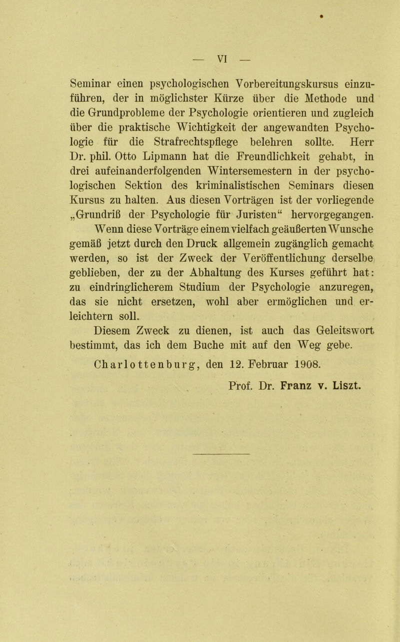 VI Seminar einen psychologischen Vorbereitungskursus einzu- führen, der in möglichster Kürze über die Methode und die Grundprobleme der Psychologie orientieren und zugleich über die praktische Wichtigkeit der angewandten Psycho- logie für die Strafrechtspflege belehren sollte. Herr Dr. phil. Otto Lipmann hat die Freundlichkeit gehabt, in drei aufeinanderfolgenden Wintersemestern in der psycho- logischen Sektion des kriminalistischen Seminars diesen Kursus zu halten. Aus diesen Vorträgen ist der vorliegende „Grundriß der Psychologie für Juristen“ hervorgegangen. Wenn diese Vorträge einem vielfach geäußerten Wunsche gemäß jetzt durch den Druck allgemein zugänglich gemacht werden, so ist der Zweck der Veröffentlichung derselbe geblieben, der zu der Abhaltung des Kurses geführt hat: zu eindringlicherem Studium der Psychologie anzuregen, das sie nicht ersetzen, wohl aber ermöglichen und er- leichtern soll. Diesem Zweck zu dienen, ist auch das Geleitswort bestimmt, das ich dem Buche mit auf den Weg gebe. Charlottenburg, den 12. Februar 1908. Prof. Dr. Franz v. Liszt. i