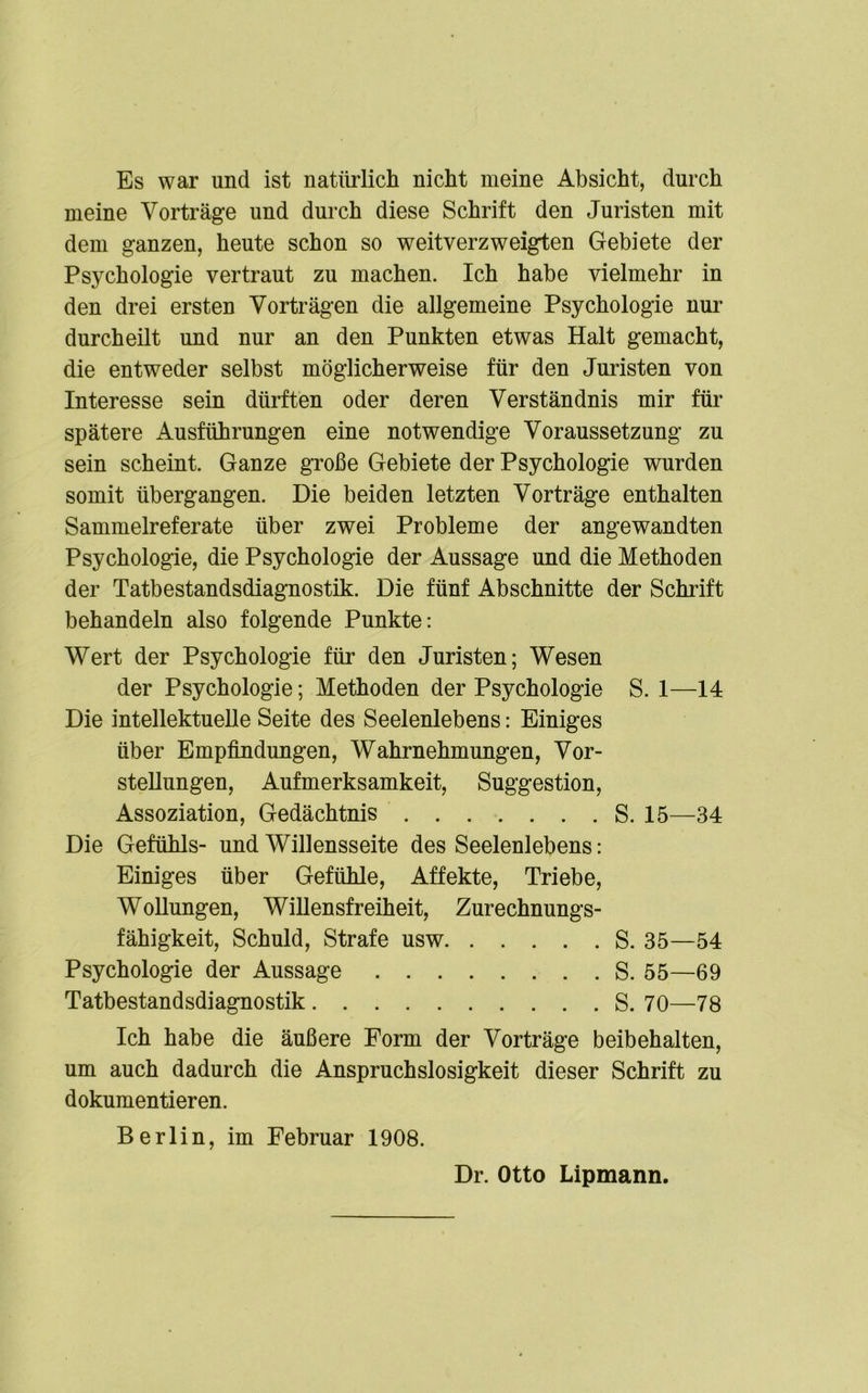 Es war und ist natürlich nicht meine Absicht, durch meine Vorträge und durch diese Schrift den Juristen mit dem ganzen, heute schon so weitverzweigten Gebiete der Psychologie vertraut zu machen. Ich habe vielmehr in den drei ersten Vorträgen die allgemeine Psychologie nur durcheilt und nur an den Punkten etwas Halt gemacht, die entweder selbst möglicherweise für den Juristen von Interesse sein dürften oder deren Verständnis mir für spätere Ausführungen eine notwendige Voraussetzung zu sein scheint. Ganze große Gebiete der Psychologie wurden somit übergangen. Die beiden letzten Vorträge enthalten Sammelreferate über zwei Probleme der angewandten Psychologie, die Psychologie der Aussage und die Methoden der Tatbestandsdiagnostik. Die fünf Abschnitte der Schrift behandeln also folgende Punkte: Wert der Psychologie für den Juristen; Wesen der Psychologie; Methoden der Psychologie S. 1—14 Die intellektuelle Seite des Seelenlebens: Einiges über Empfindungen, Wahrnehmungen, Vor- stellungen, Aufmerksamkeit, Suggestion, Assoziation, Gedächtnis S. 15—34 Die Gefühls- und Willensseite des Seelenlebens: Einiges über Gefühle, Affekte, Triebe, Wollungen, Willensfreiheit, Zurechnungs- fähigkeit, Schuld, Strafe usw S. 35—54 Psychologie der Aussage S. 55—69 Tatbestandsdiagnostik S. 70—78 Ich habe die äußere Form der Vorträge beibehalten, um auch dadurch die Anspruchslosigkeit dieser Schrift zu dokumentieren. Berlin, im Februar 1908. Dr. Otto Lipmann.