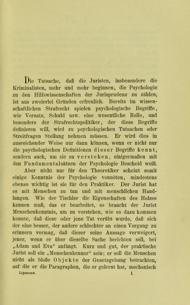 Die Tatsache, daß die Juristen, insbesondere die Kriminalisten, mehr und mehr beginnen, die Psychologie zu den Hilfswissenschaften der Jurisprudenz zu zählen, ist aus zweierlei Gründen erfreulich. Bereits im wissen- schaftlichen Strafrecht spielen psychologische Begriffe, wie Vorsatz, Schuld usw. eine wesentliche Bolle, und besonders der Strafrechtspolitiker, der diese Begriffe definieren will, wird zu psychologischen Tatsachen oder Streitfragen Stellung nehmen müssen. Er wird dies in ausreichender Weise nur dann können, wenn er nicht nur die psychologischen Definitionen dieser Begriffe kennt, sondern auch, um sie zu verstehen, einigermaßen mit den Fundamental Sätzen der Psychologie Bescheid weiß. Aber nicht nur für den Theoretiker scheint somit einige Kenntnis der Psychologie vonnöten, mindestens ebenso wichtig ist sie für den Praktiker. Der Jurist hat es mit Menschen zu tun und mit menschlichen Hand- lungen. Wie der Tischler die Eigenschaften des Holzes kennen muß, das er bearbeitet, so braucht der Jurist Menschenkenntnis, um zu verstehen, wie es dazu kommen konnte, daß diese oder jene Tat verübt wurde, daß sich der eine besser, der andere schlechter an einen Vorgang zu erinnern vermag, daß dieser seine Aussage verweigert, jener, wenn er über dieselbe Sache berichten soll, bei „Adam und Eva“ anfängt. Kurz und gut, der praktische Jurist soll ein „Menschenkenner“ sein; er soll die Menschen nicht als bloße Objekte der Gesetzgebung betrachten, auf die er die Paragraphen, die er gelernt hat, mechanisch