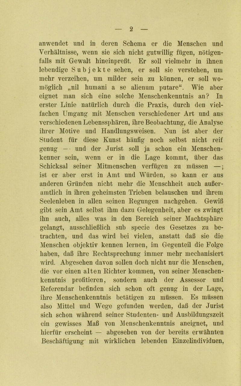 anwendet und in deren Schema er die Menschen und Verhältnisse, wenn sie sich nicht gutwillig fügen, nötigen- falls mit Gewalt hineinpreßt. Er soll vielmehr in ihnen lebendige Subjekte sehen, er soll sie verstehen, um mehr verzeihen, um milder sein zu können, er soll wo- möglich „nil humani a se alienum putare“. Wie aber eignet man sich eine solche Menschenkenntnis an? In erster Linie natürlich durch die Praxis, durch den viel- fachen Umgang mit Menschen verschiedener Art und aus verschiedenen Lebenssphären, ihre Beobachtung, die Analyse ihrer Motive und Handlungsweisen. Nun ist aber der Student für diese Kunst häufig noch selbst nicht reif genug — • und der Jurist soll ja schon ein Menschen- kenner sein, wenn er in die Lage kommt, über das Schicksal seiner Mitmenschen verfügen zu müssen —; ist er aber erst in Amt und Würden, so kann er aus anderen Gründen nicht mehr die Menschheit auch außer- amtlich in ihren geheimsten Trieben belauschen und ihrem Seelenleben in allen seinen Kegungen nachgehen. Gewiß gibt sein Amt selbst ihm dazu Gelegenheit, aber es zwingt ihn auch, alles was in den Bereich seiner Machtsphäre gelangt, ausschließlich sub specie des Gesetzes zu be- trachten, und das wird bei vielen, anstatt daß sie die Menschen objektiv kennen lernen, im Gegenteil die Folge haben, daß ihre Rechtsprechung immer mehr mechanisiert wird. Abgesehen davon sollen doch nicht nur die Menschen, die vor einen alten Richter kommen, von seiner Menschen- kenntnis profitieren, sondern auch der Assessor und Referendar befinden sich schon oft genug in der Lage, ihre Menschenkenntnis betätigen zu müssen. Es müssen also Mittel und Wege gefunden werden, daß der Jurist sich schon während seiner Studenten- und Ausbildungszeit ein gewisses Maß von Menschenkenntnis aneignet, und hierfür erscheint — abgesehen von der bereits erwähnten Beschäftigung' mit wirklichen lebenden Einzelindividuen,