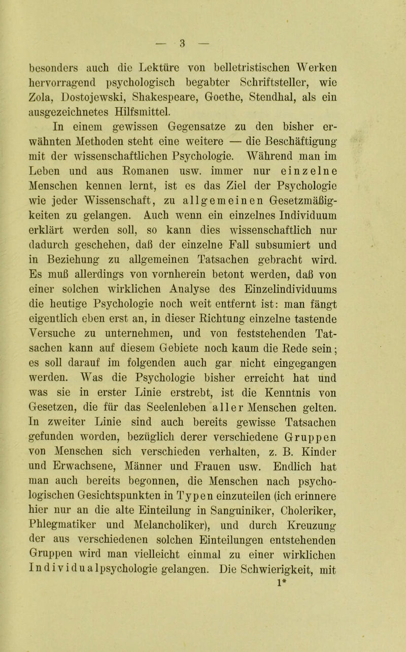 besonders auch die Lektüre von belletristischen Werken hervorragend psychologisch begabter Schriftsteller, wie Zola, Dostojewski, Shakespeare, Goethe, Stendhal, als ein ausgezeichnetes Hilfsmittel. In einem gewissen Gegensätze zu den bisher er- wähnten Methoden steht eine weitere — die Beschäftigung mit der wissenschaftlichen Psychologie. Während man im Leben und aus Romanen usw. immer nur einzelne Menschen kennen lernt, ist es das Ziel der Psychologie wie jeder Wissenschaft, zu allgemeinen Gesetzmäßig- keiten zu gelangen. Auch wenn ein einzelnes Individuum erklärt werden soll, so kann dies wissenschaftlich nur dadurch geschehen, daß der einzelne Fall subsumiert und in Beziehung zu allgemeinen Tatsachen gebracht wird. Es muß allerdings von vornherein betont werden, daß von einer solchen wirklichen Analyse des Einzelindividuums die heutige Psychologie noch weit entfernt ist: man fängt eigentlich eben erst an, in dieser Richtung einzelne tastende Versuche zu unternehmen, und von feststehenden Tat- sachen kann auf diesem Gebiete noch kaum die Rede sein; es soll darauf im folgenden auch gar nicht eingegangen werden. Was die Psychologie bisher erreicht hat und was sie in erster Linie erstrebt, ist die Kenntnis von Gesetzen, die für das Seelenleben aller Menschen gelten. In zweiter Linie sind auch bereits gewisse Tatsachen gefunden worden, bezüglich derer verschiedene Gruppen von Menschen sich verschieden verhalten, z. B. Kinder und Erwachsene, Männer und Frauen usw. Endlich hat man auch bereits begonnen, die Menschen nach psycho- logischen Gesichtspunkten in Typen einzuteilen (ich erinnere hier nur an die alte Einteilung in Sanguiniker, Choleriker, Phlegmatiker und Melancholiker), und durch Kreuzung der aus verschiedenen solchen Einteilungen entstehenden Gruppen wird man vielleicht einmal zu einer wirklichen I n d i v i d u a 1 Psychologie gelangen. Die Schwierigkeit, mit 1*