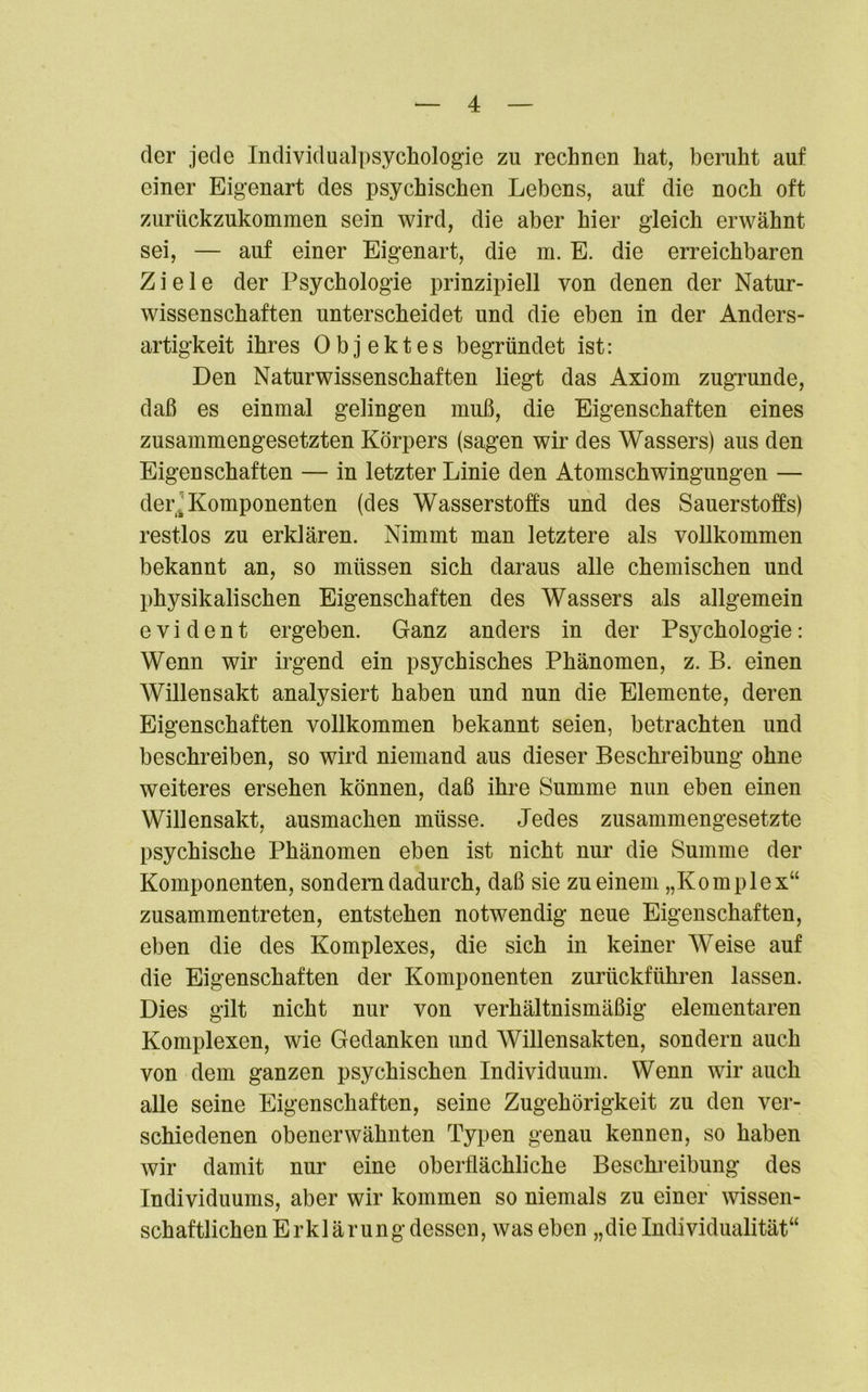 der jede Individualpsychologie zu rechnen hat, beruht auf einer Eigenart des psychischen Lebens, auf die noch oft zurückzukommen sein wird, die aber hier gleich erwähnt sei, — auf einer Eigenart, die m. E. die erreichbaren Ziele der Psychologie prinzipiell von denen der Natur- wissenschaften unterscheidet und die eben in der Anders- artigkeit ihres Objektes begründet ist: Den Naturwissenschaften liegt das Axiom zugrunde, daß es einmal gelingen muß, die Eigenschaften eines zusammengesetzten Körpers (sagen wir des Wassers) aus den Eigenschaften — in letzter Linie den Atomschwingungen — der. Komponenten (des Wasserstoffs und des Sauerstoffs) restlos zu erklären. Nimmt man letztere als vollkommen bekannt an, so müssen sich daraus alle chemischen und physikalischen Eigenschaften des Wassers als allgemein evident ergeben. Ganz anders in der Psychologie: Wenn wir irgend ein psychisches Phänomen, z. B. einen Willensakt analysiert haben und nun die Elemente, deren Eigenschaften vollkommen bekannt seien, betrachten und beschreiben, so wird niemand aus dieser Beschreibung ohne weiteres ersehen können, daß ihre Summe nun eben einen Willensakt, ausmachen müsse. Jedes zusammengesetzte psychische Phänomen eben ist nicht nur die Summe der Komponenten, sondern dadurch, daß sie zu einem „Komplex“ zusammentreten, entstehen notwendig neue Eigenschaften, eben die des Komplexes, die sich in keiner Weise auf die Eigenschaften der Komponenten zurückführen lassen. Dies gilt nicht nur von verhältnismäßig elementaren Komplexen, wie Gedanken und Willensakten, sondern auch von dem ganzen psychischen Individuum. Wenn wir auch alle seine Eigenschaften, seine Zugehörigkeit zu den ver- schiedenen obenerwähnten Typen genau kennen, so haben wir damit nur eine oberflächliche Beschreibung des Individuums, aber wir kommen so niemals zu einer wissen- schaftlichenErklärungdessen, was eben „dieIndividualität“