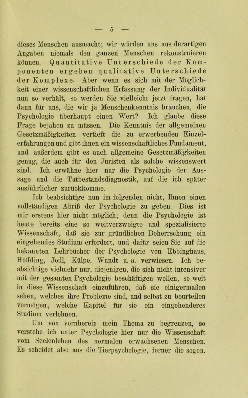 dieses Menschen ausmacht; wir würden uns aus derartigen Angaben niemals den ganzen Menschen rekonstruieren können. Quantitative Unterschiede der Kom- ponenten ergeben qualitative Unterschiede der Komplexe. Aber wenn es sich mit der Möglich- keit einer wissenschaftlichen Erfassung der Individualität nun so verhält, so werden Sie vielleicht jetzt fragen, hat dann für uns, die wir ja Menschenkenntnis brauchen, die Psychologie überhaupt einen Wert? Ich glaube diese Frage bejahen zu müssen. Die Kenntnis der allgemeinen Gesetzmäßigkeiten vertieft die zu erwerbenden Einzel- erfahrungen und gibt ihnen ein wissenschaftliches Fundament, und außerdem gibt es auch allgemeine Gesetzmäßigkeiten genug, die auch für den Juristen als solche wissenswert sind. Ich erwähne hier nur die Psychologie der Aus- sage und die Tatbestandsdiagnostik, auf die ich später ausführlicher zurückkomme. Ich beabsichtige nun im folgenden nicht, Ihnen einen vollständigen Abriß der Psychologie zu geben. Dies ist mir erstens hier nicht möglich; denn die Psychologie ist heute bereits eine so weitverzweigte und spezialisierte Wissenschaft, daß sie zur gründlichen Beherrschung ein eingehendes Studium erfordert, und dafür seien Sie auf die bekannten Lehrbücher der Psychologie von Ebbinghaus, Höffding, Jodl, Külpe, Wundt u. a. verwiesen. Ich be- absichtige vielmehr nur, diejenigen, die sich nicht intensiver mit der gesamten Psychologie beschäftigen wollen, so weit in diese Wissenschaft einzuführen, daß sie einigermaßen sehen, welches ihre Probleme sind, und selbst zu beurteilen vermögen, welche Kapitel für sie ein eingehenderes Studium verlohnen. Um von vornherein mein Thema zu begrenzen, so verstehe ich unter Psychologie hier nur die Wissenschaft vom Seelenleben des normalen erwachsenen Menschen. Es scheidet also aus die Tierpsychologie, ferner die sogen.