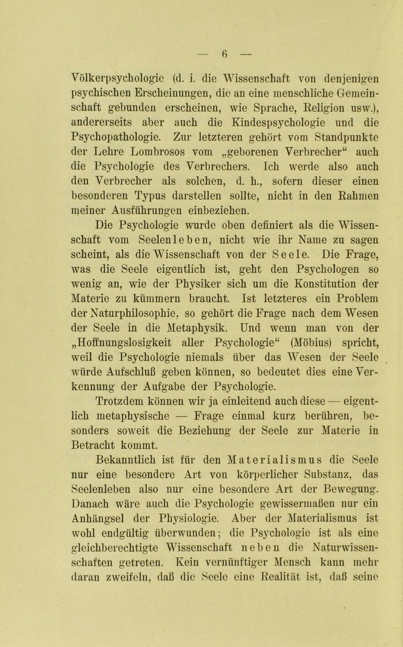 Völkerpsychologie (d. i. die Wissenschaft von denjenigen psychischen Erscheinungen, die an eine menschliche Gemein- schaft gebunden erscheinen, wie Sprache, Religion usw.), andererseits aber auch die Kindespsychologie und die Psychopathologie. Zur letzteren gehört vom Standpunkte der Lehre Lombrosos vom „geborenen Verbrecher“ auch die Psychologie des Verbrechers. Ich werde also auch den Verbrecher als solchen, d. h., sofern dieser einen besonderen Typus darstellen sollte, nicht in den Rahmen meiner Ausführungen einbeziehen. Die Psychologie wurde oben definiert als die Wissen- schaft vom Seelenleben, nicht wie ihr Name zu sagen scheint, als die Wissenschaft von der Seele. Die Frage, was die Seele eigentlich ist, geht den Psychologen so wenig an, wie der Physiker sich um die Konstitution der Materie zu kümmern braucht. Ist letzteres ein Problem der Naturphilosophie, so gehört die Frage nach dem Wesen der Seele in die Metaphysik. Und wenn man von der „Hoffnungslosigkeit aller Psychologie“ (Möbius) spricht, weil die Psychologie niemals über das Wesen der Seele würde Aufschluß geben können, so bedeutet dies eine Ver- kennung der Aufgabe der Psychologie. Trotzdem können wir ja einleitend auch diese — eigent- lich metaphysische — Frage einmal kurz berühren, be- sonders soweit die Beziehung der Seele zur Materie in Betracht kommt. Bekanntlich ist für den Materialismus die Seele nur eine besondere Art von körperlicher Substanz, das Seelenleben also nur eine besondere Art der Bewegung. Danach wäre auch die Psychologie gewissermaßen nur ein Anhängsel der Physiologie. Aber der Materialismus ist wohl endgültig überwunden; die Psychologie ist als eine gleichberechtigte Wissenschaft neben die Naturwissen- schaften getreten. Kein vernünftiger Mensch kann mehr daran zweifeln, daß die Seele eine Realität ist, daß seine