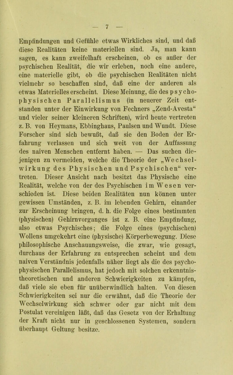 Empfindungen und Gefühle etwas Wirkliches sind, und daß diese Realitäten keine materiellen sind. Ja, man kann sagen, es kann zweifelhaft erscheinen, ob es außer der psychischen Realität, die wir erleben, noch eine andere, eine materielle gibt, ob die psychischen Realitäten nicht vielmehr so beschaffen sind, daß eine der anderen als etwas Materielles erscheint. Diese Meinung, die des p s y cho- physischen Parallelismus (in neuerer Zeit ent- standen unter der Einwirkung von Fechners „Zend-Avesta“ und vieler seiner kleineren Schriften), wird heute vertreten z. B. von Heymans, Ebbinghaus, Paulsen und Wundt. Diese Forscher sind sich bewußt, daß sie den Boden der Er- fahrung verlassen und sich weit von der Auffassung des naiven Menschen entfernt haben. — Das suchen die- jenigen zu vermeiden, welche die Theorie der „Wechsel- wirkung des Physischen undPsychischen“ ver- treten. Dieser Ansicht nach besitzt das Physische eine Realität, welche von der des Psychischen im Wesen ver- schieden ist. Diese beiden Realitäten nun können unter gewissen Umständen, z. B. im lebenden Gehirn, einander zur Erscheinung bringen, d. h. die Folge eines bestimmten (physischen) Gehirn Vorganges ist z. B. eine Empfindung, also etwas Psychisches; die Folge eines (psychischen) AVollens umgekehrt eine (physische) Körperbewegung. Diese philosophische Anschauungsweise, die zwar, wie gesagt, durchaus der Erfahrung zu entsprechen scheint und dem naiven Verständnis jedenfalls näher liegt als die des psycho- physischen Parallelismus, hat jedoch mit solchen erkenntnis- theoretischen und anderen Schwierigkeiten zu kämpfen, daß viele sie eben für unüberwindlich halten. Von diesen Schwierigkeiten sei nur die erwähnt, daß die Theorie der Wechselwirkung sich schwer oder gar nicht mit dem Postulat vereinigen läßt, daß das Gesetz von der Erhaltung der Kraft nicht nur in geschlossenen Systemen, sondern überhaupt Geltung besitze.