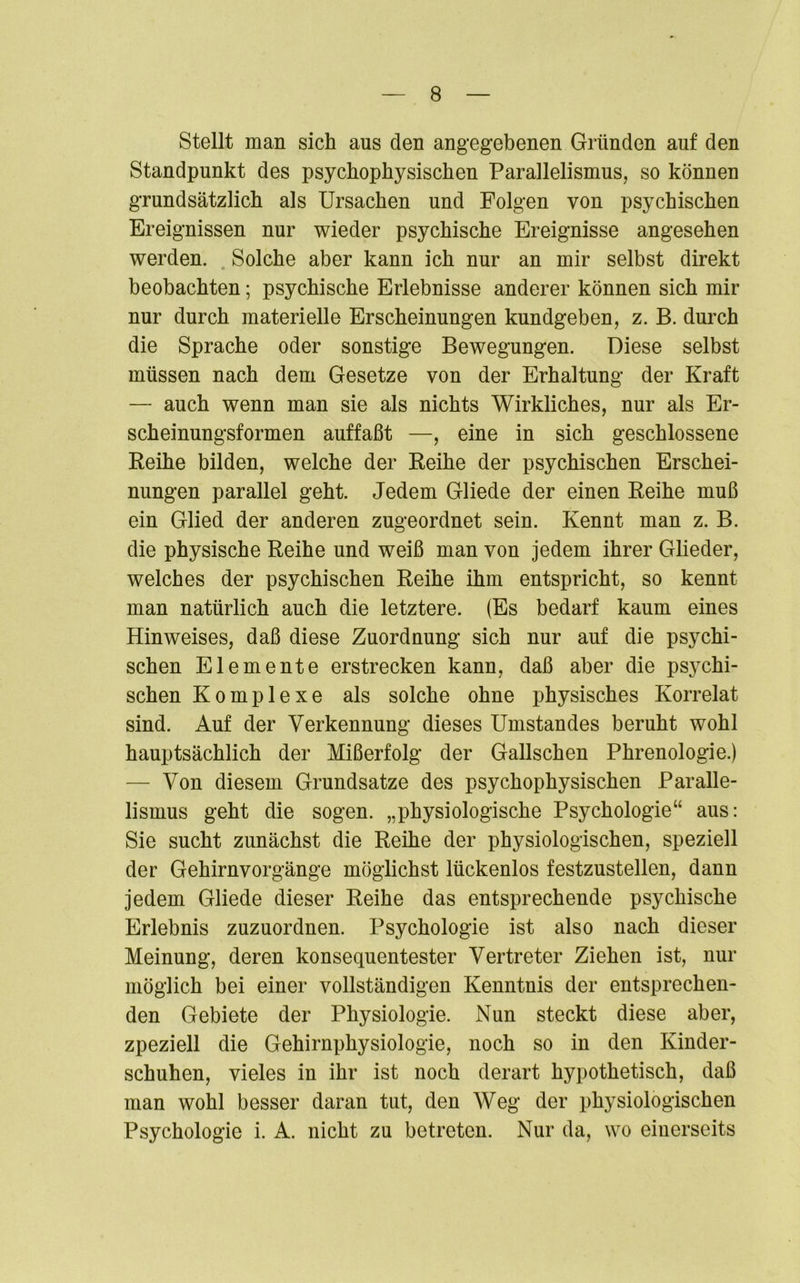 Stellt man sich aus den angegebenen Gründen auf den Standpunkt des psychophysischen Parallelismus, so können grundsätzlich als Ursachen und Folgen von psychischen Ereignissen nur wieder psychische Ereignisse angesehen werden. Solche aber kann ich nur an mir selbst direkt beobachten; psychische Erlebnisse anderer können sich mir nur durch materielle Erscheinungen kundgeben, z. B. durch die Sprache oder sonstige Bewegungen. Diese selbst müssen nach dem Gesetze von der Erhaltung der Kraft — auch wenn man sie als nichts Wirkliches, nur als Er- scheinungsformen auffaßt —, eine in sich geschlossene Reihe bilden, welche der Reihe der psychischen Erschei- nungen parallel geht. Jedem Gliede der einen Reihe muß ein Glied der anderen zugeordnet sein. Kennt man z. B. die physische Reihe und weiß man von jedem ihrer Glieder, welches der psychischen Reihe ihm entspricht, so kennt man natürlich auch die letztere. (Es bedarf kaum eines Hinweises, daß diese Zuordnung sich nur auf die psychi- schen Elemente erstrecken kann, daß aber die psychi- schen Komplexe als solche ohne physisches Korrelat sind. Auf der Verkennung dieses Umstandes beruht wohl hauptsächlich der Mißerfolg der Gallschen Phrenologie.) — Von diesem Grundsätze des psychophysischen Paralle- lismus geht die sogen, „physiologische Psychologie“ aus: Sie sucht zunächst die Reihe der physiologischen, speziell der Gehirnvorgänge möglichst lückenlos festzustellen, dann jedem Gliede dieser Reihe das entsprechende psychische Erlebnis zuzuordnen. Psychologie ist also nach dieser Meinung, deren konsequentester Vertreter Ziehen ist, nur möglich bei einer vollständigen Kenntnis der entsprechen- den Gebiete der Physiologie. Nun steckt diese aber, zpeziell die Gehirnphysiologie, noch so in den Kinder- schuhen, vieles in ihr ist noch derart hypothetisch, daß man wohl besser daran tut, den Weg der physiologischen Psychologie i. A. nicht zu betreten. Nur da, wo einerseits