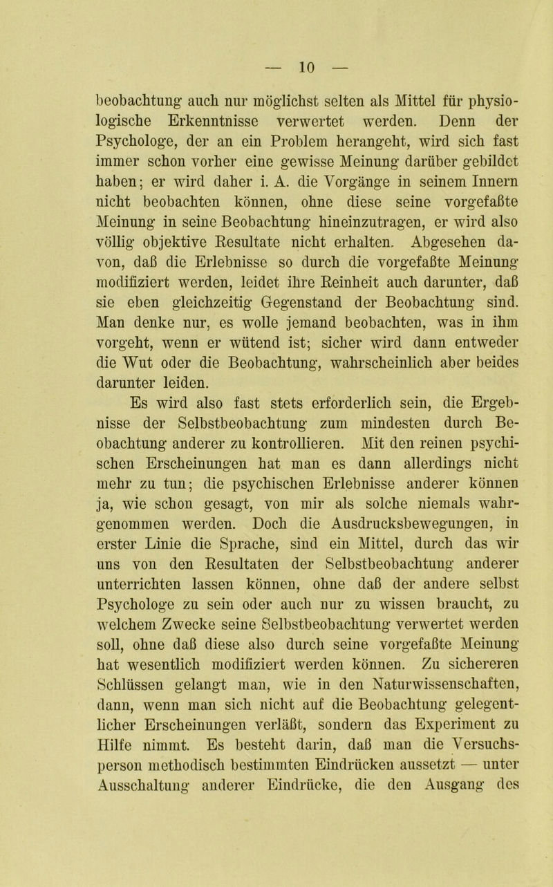 beobachtung auch nur möglichst selten als Mittel für physio- logische Erkenntnisse verwertet werden. Denn der Psychologe, der an ein Problem herangeht, wird sich fast immer schon vorher eine gewisse Meinung darüber gebildet haben; er wird daher i. A. die Vorgänge in seinem Innern nicht beobachten können, ohne diese seine vorgefaßte Meinung in seine Beobachtung hineinzutragen, er wird also völlig objektive Resultate nicht erhalten. Abgesehen da- von, daß die Erlebnisse so durch die vorgefaßte Meinung modifiziert werden, leidet ihre Reinheit auch darunter, daß sie eben gleichzeitig Gegenstand der Beobachtung sind. Man denke nur, es wolle jemand beobachten, was in ihm vorgeht, wenn er wütend ist; sicher wird dann entweder die Wut oder die Beobachtung, wahrscheinlich aber beides darunter leiden. Es wird also fast stets erforderlich sein, die Ergeb- nisse der Selbstbeobachtung zum mindesten durch Be- obachtung anderer zu kontrollieren. Mit den reinen psychi- schen Erscheinungen hat man es dann allerdings nicht mehr zu tun; die psychischen Erlebnisse anderer können ja, wie schon gesagt, von mir als solche niemals wähl“ genommen werden. Doch die Ausdrucksbewegungen, in erster Linie die Sprache, sind ein Mittel, durch das wir uns von den Resultaten der Selbstbeobachtung anderer unterrichten lassen können, ohne daß der andere selbst Psychologe zu sein oder auch nur zu wissen braucht, zu welchem Zwecke seine Selbstbeobachtung verwertet werden soll, ohne daß diese also durch seine vorgefaßte Meinung hat wesentlich modifiziert werden können. Zu sichereren Schlüssen gelangt man, wie in den Naturwissenschaften, dann, wenn man sich nicht auf die Beobachtung gelegent- licher Erscheinungen verläßt, sondern das Experiment zu Hilfe nimmt. Es besteht darin, daß man die Versuchs- person methodisch bestimmten Eindrücken anssetzt — unter Ausschaltung anderer Eindrücke, die den Ausgang des