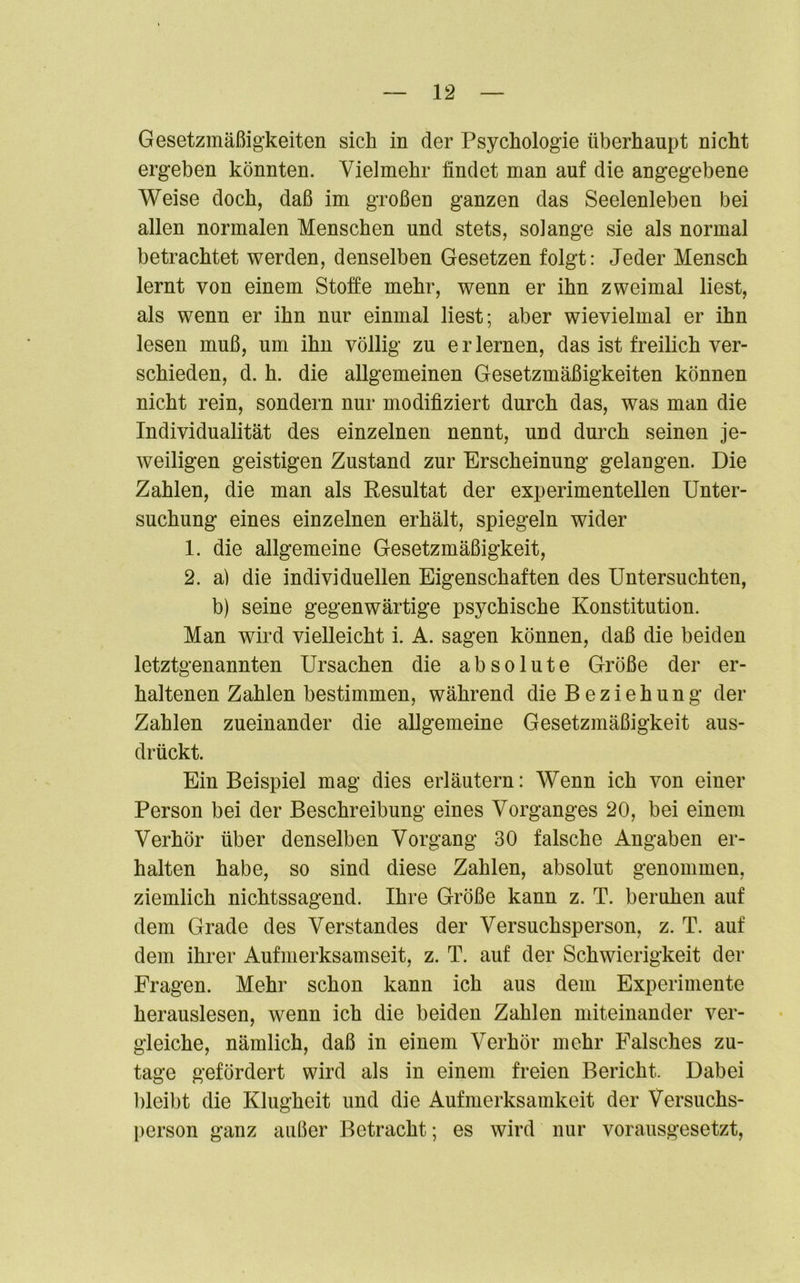 Gesetzmäßigkeiten sich in der Psychologie überhaupt nicht ergeben könnten. Vielmehr findet man auf die angegebene Weise doch, daß im großen ganzen das Seelenleben bei allen normalen Menschen und stets, solange sie als normal betrachtet werden, denselben Gesetzen folgt: Jeder Mensch lernt von einem Stoffe mehr, wenn er ihn zweimal liest, als wenn er ihn nur einmal liest; aber wievielmal er ihn lesen muß, um ihn völlig zu e r lernen, das ist freilich ver- schieden, d. h. die allgemeinen Gesetzmäßigkeiten können nicht rein, sondern nur modifiziert durch das, was man die Individualität des einzelnen nennt, und durch seinen je- weiligen geistigen Zustand zur Erscheinung gelangen. Die Zahlen, die man als Resultat der experimentellen Unter- suchung eines einzelnen erhält, spiegeln wider 1. die allgemeine Gesetzmäßigkeit, 2. a) die individuellen Eigenschaften des Untersuchten, b) seine gegenwärtige psychische Konstitution. Man wird vielleicht i. A. sagen können, daß die beiden letztgenannten Ursachen die absolute Größe der er- haltenen Zahlen bestimmen, während die Beziehung der Zahlen zueinander die allgemeine Gesetzmäßigkeit aus- drückt. Ein Beispiel mag dies erläutern: Wenn ich von einer Person bei der Beschreibung eines Vorganges 20, bei einem Verhör über denselben Vorgang 30 falsche Angaben er- halten habe, so sind diese Zahlen, absolut genommen, ziemlich nichtssagend. Ihre Größe kann z. T. beruhen auf dem Grade des Verstandes der Versuchsperson, z. T. auf dem ihrer Aufmerksamseit, z. T. auf der Schwierigkeit der Fragen. Mehr schon kann ich aus dem Experimente herauslesen, wenn ich die beiden Zahlen miteinander ver- gleiche, nämlich, daß in einem Verhör mehr Falsches zu- tage gefördert wird als in einem freien Bericht. Dabei bleibt die Klugheit und die Aufmerksamkeit der Versuchs- person ganz außer Betracht; es wird nur vorausgesetzt,