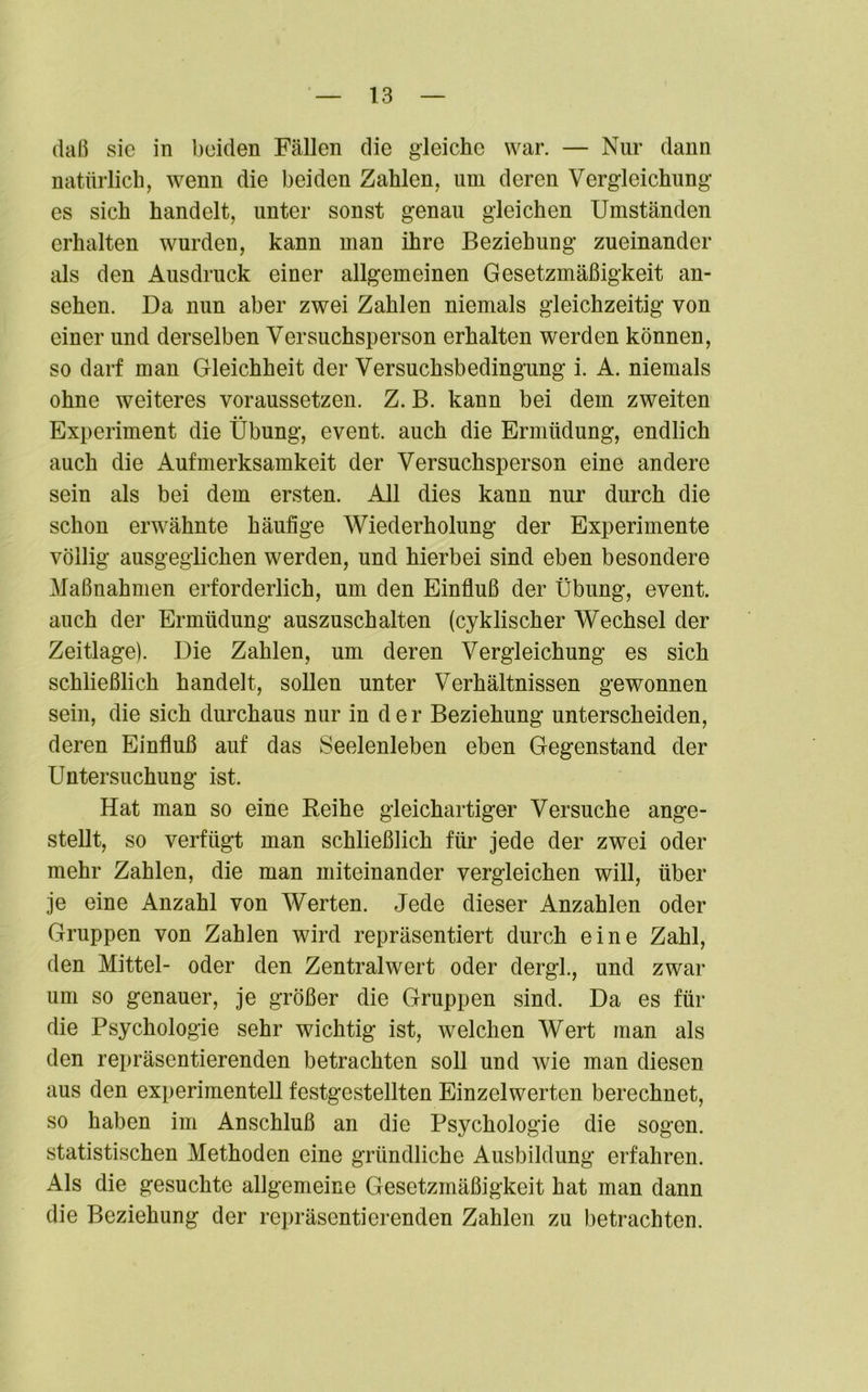 daß sie in beiden Fällen die gleiche war. — Nur dann natürlich, wenn die beiden Zahlen, um deren Vergleichung’ es sich handelt, unter sonst genau gleichen Umständen erhalten wurden, kann man ihre Beziehung zueinander als den Ausdruck einer allgemeinen Gesetzmäßigkeit an- sehen. Da nun aber zwei Zahlen niemals gleichzeitig von einer und derselben Versuchsperson erhalten werden können, so darf man Gleichheit der Versuchsbedingung i. A. niemals ohne weiteres voraussetzen. Z. B. kann bei dem zweiten Experiment die Übung, event. auch die Ermüdung, endlich auch die Aufmerksamkeit der Versuchsperson eine andere sein als bei dem ersten. All dies kann nur durch die schon erwähnte häufige Wiederholung der Experimente völlig ausgeglichen werden, und hierbei sind eben besondere Maßnahmen erforderlich, um den Einfluß der Übung, event. auch der Ermüdung auszuschalten (cyklischer Wechsel der Zeitlage). Die Zahlen, um deren Vergleichung es sich schließlich handelt, sollen unter Verhältnissen gewonnen sein, die sich durchaus nur in der Beziehung unterscheiden, deren Einfluß auf das Seelenleben eben Gegenstand der Untersuchung ist. Hat man so eine Reihe gleichartiger Versuche ange- stellt, so verfügt man schließlich für jede der zwei oder mehr Zahlen, die man miteinander vergleichen will, über je eine Anzahl von Werten. Jede dieser Anzahlen oder Gruppen von Zahlen wird repräsentiert durch eine Zahl, den Mittel- oder den Zentralwert oder dergl., und zwar um so genauer, je größer die Gruppen sind. Da es für die Psychologie sehr wichtig ist, welchen Wert man als den repräsentierenden betrachten soll und wie man diesen aus den experimentell festgestellten Einzelwerten berechnet, so haben im Anschluß an die Psychologie die sogen, statistischen Methoden eine gründliche Ausbildung erfahren. Als die gesuchte allgemeine Gesetzmäßigkeit hat man dann die Beziehung der repräsentierenden Zahlen zu betrachten.