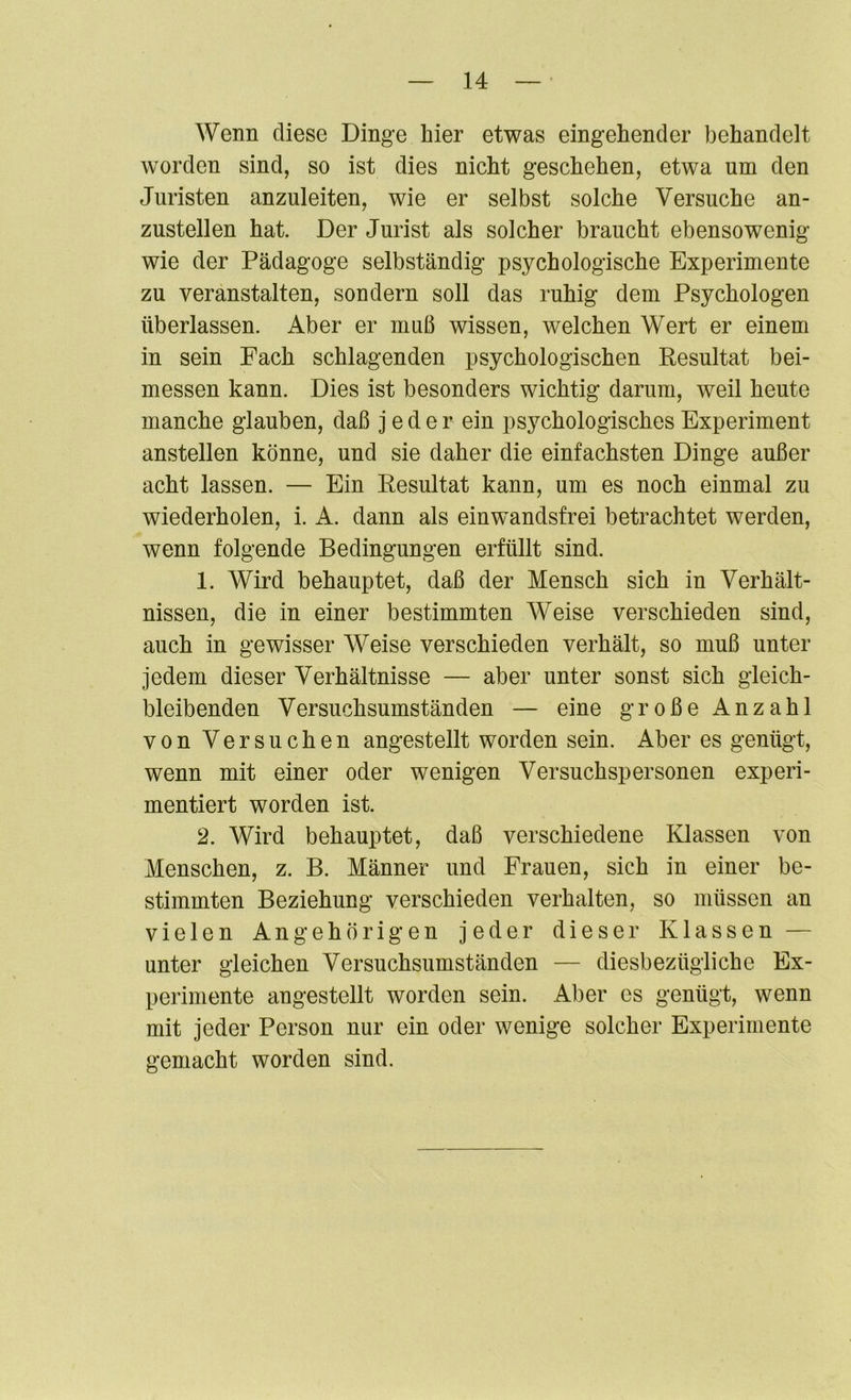 Wenn diese Dinge hier etwas eingehender behandelt worden sind, so ist dies nicht geschehen, etwa um den Juristen anzuleiten, wie er selbst solche Versuche an- zustellen hat. Der Jurist als solcher braucht ebensowenig wie der Pädagoge selbständig psychologische Experimente zu veranstalten, sondern soll das ruhig dem Psychologen überlassen. Aber er muß wissen, Avelchen Wert er einem in sein Fach schlagenden psychologischen Resultat bei- messen kann. Dies ist besonders wichtig darum, weil heute manche glauben, daß jeder ein psychologisches Experiment anstellen könne, und sie daher die einfachsten Dinge außer acht lassen. — Ein Resultat kann, um es noch einmal zu wiederholen, i. A. dann als einwandsfrei betrachtet werden, wenn folgende Bedingungen erfüllt sind. 1. Wird behauptet, daß der Mensch sich in Verhält- nissen, die in einer bestimmten Weise verschieden sind, auch in gewisser Weise verschieden verhält, so muß unter jedem dieser Verhältnisse — aber unter sonst sich gleich- bleibenden Versuchsumständen — eine große Anzahl von Versuchen angestellt worden sein. Aber es genügt, wenn mit einer oder wenigen Versuchspersonen experi- mentiert worden ist. 2. Wird behauptet, daß verschiedene Klassen von Menschen, z. B. Männer und Frauen, sich in einer be- stimmten Beziehung verschieden verhalten, so müssen an vielen Angehörigen jeder dieser Klassen — unter gleichen Versuchsumständen — diesbezügliche Ex- perimente angestellt worden sein. Aber es genügt, wenn mit jeder Person nur ein oder wenige solcher Experimente gemacht worden sind.