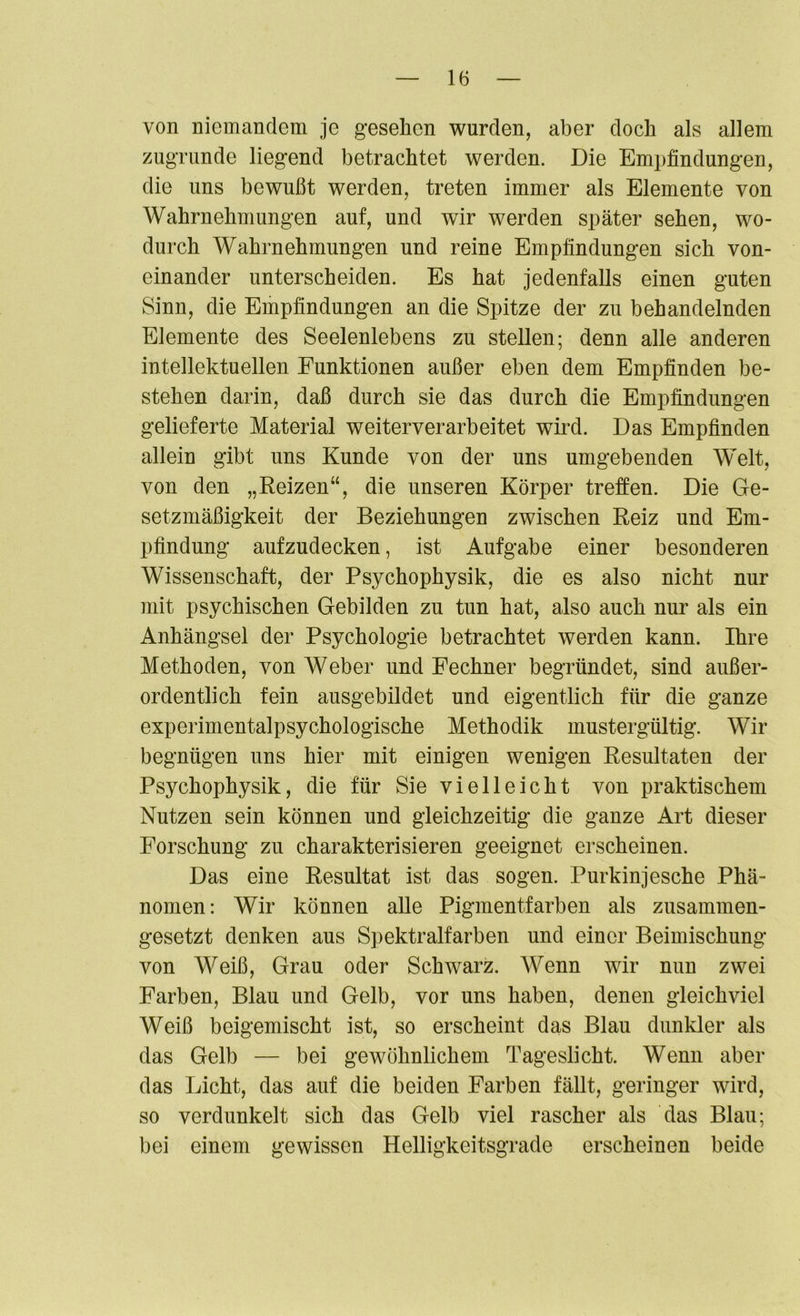 von niemandem je gesehen wurden, aber doch als allem zugrunde liegend betrachtet werden. Die Empfindungen, die uns bewußt werden, treten immer als Elemente von Wahrnehmungen auf, und wir werden später sehen, wo- durch Wahrnehmungen und reine Empfindungen sich von- einander unterscheiden. Es hat jedenfalls einen guten Sinn, die Empfindungen an die Spitze der zu behandelnden Elemente des Seelenlebens zu stellen; denn alle anderen intellektuellen Funktionen außer eben dem Empfinden be- stehen darin, daß durch sie das durch die Empfindungen gelieferte Material weiterverarbeitet wird. Das Empfinden allein gibt uns Kunde von der uns umgebenden Welt, von den „Reizen“, die unseren Körper treffen. Die Ge- setzmäßigkeit der Beziehungen zwischen Reiz und Em- pfindung aufzudecken, ist Aufgabe einer besonderen Wissenschaft, der Psychophysik, die es also nicht nur mit psychischen Gebilden zu tun hat, also auch nur als ein Anhängsel der Psychologie betrachtet werden kann. Ihre Methoden, von Weber und Fechner begründet, sind außer- ordentlich fein ausgebildet und eigentlich für die ganze experimentalpsychologische Methodik mustergültig. Wir begnügen uns hier mit einigen wenigen Resultaten der Psychophysik, die für Sie vielleicht von praktischem Nutzen sein können und gleichzeitig die ganze Art dieser Forschung zu charakterisieren geeignet erscheinen. Das eine Resultat ist das sogen. Purkinjesche Phä- nomen: Wir können alle Pigmentfarben als zusammen- gesetzt denken aus Spektralfarben und einer Beimischung von Weiß, Grau oder Schwarz. Wenn wir nun zwei Farben, Blau und Gelb, vor uns haben, denen gleichviel Weiß beigemischt ist, so erscheint das Blau dunkler als das Gelb — bei gewöhnlichem Tageslicht. Wenn aber das Licht, das auf die beiden Farben fällt, geringer wird, so verdunkelt sich das Gelb viel rascher als das Blau; bei einem gewissen Helligkcitsgrade erscheinen beide