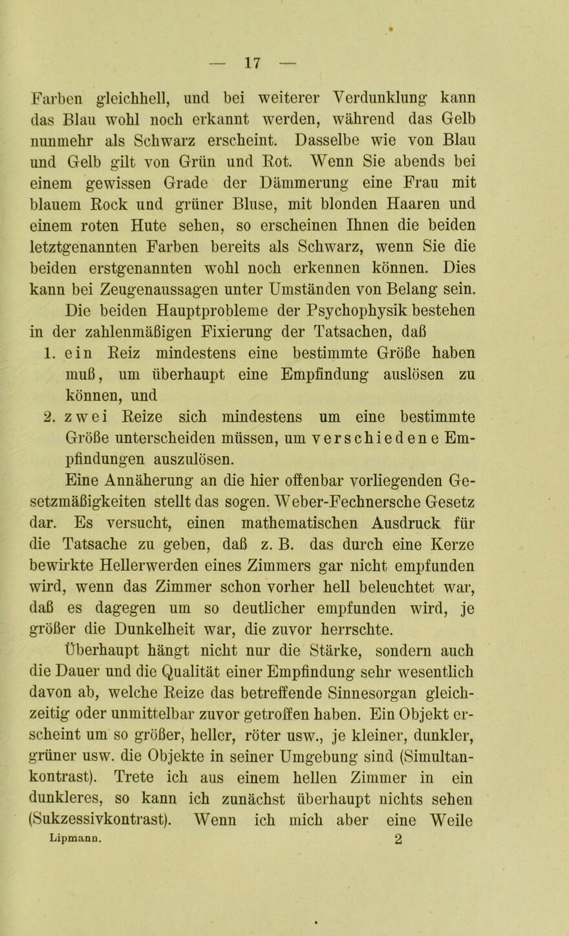 Farben gleichhell, und bei weiterer Verdunklung kann das Blau wohl noch erkannt werden, während das Gelb nunmehr als Schwarz erscheint. Dasselbe wie von Blau und Gelb gilt von Grün und Rot. Wenn Sie abends bei einem gewissen Grade der Dämmerung eine Frau mit blauem Rock und grüner Bluse, mit blonden Haaren und einem roten Hute sehen, so erscheinen Ihnen die beiden letztgenannten Farben bereits als Schwarz, wenn Sie die beiden erstgenannten wohl noch erkennen können. Dies kann bei Zeugenaussagen unter Umständen von Belang sein. Die beiden Hauptprobleme der Psychophysik bestehen in der zahlenmäßigen Fixierung der Tatsachen, daß 1. ein Reiz mindestens eine bestimmte Größe haben muß, um überhaupt eine Empfindung auslösen zn können, und 2. zwei Reize sich mindestens um eine bestimmte Größe unterscheiden müssen, um verschiedene Em- pfindungen auszulösen. Eine Annäherung an die hier offenbar vorliegenden Ge- setzmäßigkeiten stellt das sogen. Weber-Fechnersehe Gesetz dar. Es versucht, einen mathematischen Ausdruck für die Tatsache zu geben, daß z. B. das durch eine Kerze bewirkte Hellerwerden eines Zimmers gar nicht empfunden wird, wenn das Zimmer schon vorher hell beleuchtet war, daß es dagegen um so deutlicher empfunden wird, je größer die Dunkelheit war, die zuvor herrschte. Überhaupt hängt nicht nur die Stärke, sondern auch die Dauer und die Qualität einer Empfindung sehr wesentlich davon ab, welche Reize das betreffende Sinnesorgan gleich- zeitig oder unmittelbar zuvor getroffen haben. Ein Objekt er- scheint um so größer, heller, röter usw., je kleiner, dunkler, grüner usw. die Objekte in seiner Umgebung sind (Simultan- kontrast). Trete ich aus einem hellen Zimmer in ein dunkleres, so kann ich zunächst überhaupt nichts sehen (Sukzessivkontrast). Wenn ich mich aber eine Weile Lipmann. 2