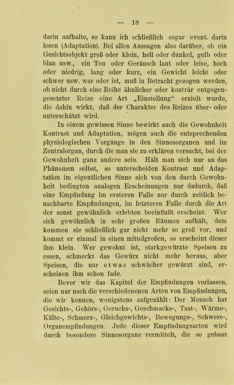 darin aufhalte, so kann ich schließlich sogar cvent. darin lesen (Adaptation). Bei allen Aussagen also darüber, ob ein Gesichtsobjekt groß oder klein, hell oder dunkel, gelb oder blau usw., ein Ton oder Geräusch laut oder leise, hoch oder niedrig, lang oder kurz, ein Gewicht leicht oder schwer usw. war oder ist, muß in Betracht gezogen werden, ob nicht durch eine Reihe ähnlicher oder konträr entgegen- gesetzter Reize eine Art „Einstellung“ erzielt wurde, die dahin wirkt, daß der Charakter des Reizes über- oder unterschätzt wird. In einem gewissen Sinne bewirkt auch die Gewohnheit Kontrast und Adaptation, mögen auch die entsprechenden physiologischen Vorgänge in den Sinnesorganen und im Zentralorgan, durch die man sie zu erklären versucht, bei der Gewohnheit ganz andere sein. Hält man sich nur an das Phänomen selbst, so unterscheiden Kontrast und Adap- tation im eigentlichen Sinne sich von den durch Gewohn- heit bedingten analogen Erscheinungen nur dadurch, daß eine Empfindung im ersteren Falle nur durch zeitlich be- nachbarte Empfindungen, im letzteren Falle durch die Art der sonst gewöhnlich erlebten beeinflußt erscheint. Wer sich gewöhnlich in sehr großen Räumen aufhält, dem kommen sie schließlich gar nicht mehr so groß vor, und kommt er einmal in einen mittelgroßen, so erscheint dieser ihm klein. Wer gewohnt ist, starkgewürzte Speisen zu essen, schmeckt das Gewürz nicht mehr heraus, aber Speisen, die nur etwas schwächer gewürzt sind, er- scheinen ihm schon fade. Bevor wir das Kapitel der Empfindungen verlassen, seien nur noch die verschiedenenen Arten von Empfindungen, die wir kennen, wenigstens aufgezählt: Der Mensch hat Gesichts-, Gehörs-, Geruchs-, Geschmacks-, Tast-, Wärme-, Kälte-, Schmerz-, Gleichgewichts-, Bewegungs-, Schwere-, Organempfindungen. Jede dieser Empfindungsarten wird durch besondere Sinnesorgane vermittelt, die so gebaut