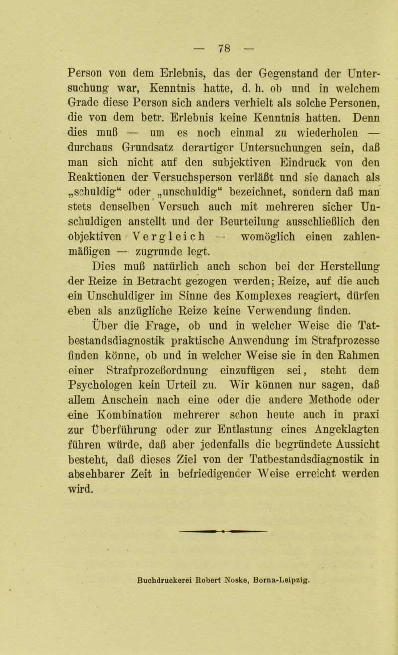 Person von dem Erlebnis, das der Gegenstand der Unter- suchung war, Kenntnis hatte, d. h. ob und in welchem Grade diese Person sich anders verhielt als solche Personen, die von dem betr. Erlebnis keine Kenntnis hatten. Denn dies muß — um es noch einmal zu wiederholen — durchaus Grundsatz derartiger Untersuchungen sein, daß man sich nicht auf den subjektiven Eindruck von den Reaktionen der Versuchsperson verläßt und sie danach als „schuldig“ oder „unschuldig“ bezeichnet, sondern daß man stets denselben Versuch auch mit mehreren sicher Un- schuldigen anstellt und der Beurteilung ausschließlich den objektiven Vergleich — womöglich einen zahlen- mäßigen — zugrunde legt. Dies muß natürlich auch schon bei der Herstellung der Reize in Betracht gezogen werden; Reize, auf die auch ein Unschuldiger im Sinne des Komplexes reagiert, dürfen eben als anzügliche Reize keine Verwendung finden. Über die Frage, ob und in welcher Weise die Tat- bestandsdiagnostik praktische Anwendung im Strafprozesse finden könne, ob und in welcher Weise sie in den Rahmen einer Strafprozeßordnung einzufügen sei, steht dem Psychologen kein Urteil zu. Wir können nur sagen, daß allem Anschein nach eine oder die andere Methode oder eine Kombination mehrerer schon heute auch in praxi zur Überführung oder zur Entlastung eines Angeklagten führen würde, daß aber jedenfalls die begründete Aussicht besteht, daß dieses Ziel von der Tatbestandsdiagnostik in absehbarer Zeit in befriedigender Weise erreicht werden wird. Buchdruckerei Robert Noske, Borna-Leipzig.