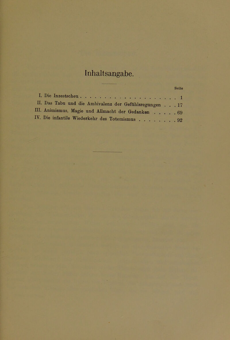 Inhaltsangabe. Seite I. Die Inzestscheu j II. Das Tabu und die Ambivalenz der Gefühlsregungen . . .17 HI. Animismus, Magie und Allmacht der Gedanken 69 IY. Die infantile Wiederkehr des Totemismus 92