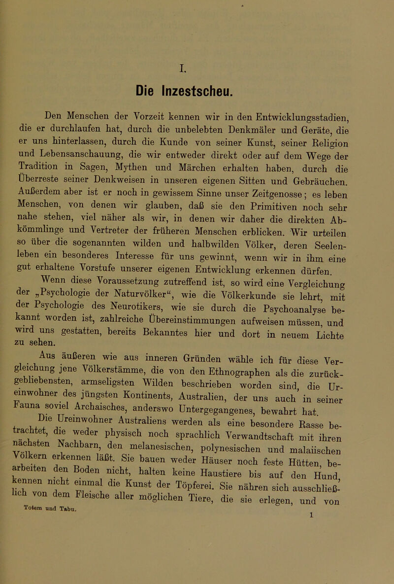 Die Inzestscheu. Den Menschen der Vorzeit kennen wir in den Entwicklungsstadien, die er durchlaufen hat, durch die unbelebten Denkmäler und Geräte, die er uns hinterlassen, durch die Kunde von seiner Kunst, seiner Religion und Lebensanschauung, die wir entweder direkt oder auf dem Wege der Tradition in Sagen, Mythen und Märchen erhalten haben, durch die Überreste seiner Denkweisen in unseren eigenen Sitten und Gebräuchen. Außerdem aber ist er noch in gewissem Sinne unser Zeitgenosse; es leben Menschen, von denen wir glauben, daß sie den Primitiven noch sehr nahe stehen, viel näher als wir, in denen wir daher die direkten Ab- kömmlinge und Vertreter der früheren Menschen erblicken. Wir urteilen so über die sogenannten wilden und halbwilden Völker, deren Seelen- leben ein besonderes Interesse für uns gewinnt, wenn wir in ihm eine gut erhaltene Vorstufe unserer eigenen Entwicklung erkennen dürfen. Wenn diese Voraussetzung zutreffend ist, so wird eine Vergleichung der „Psychologie der Naturvölker“, wie die Völkerkunde sie lehrt, mit der Psychologie des Neurotikers, wie sie durch die Psychoanalyse be- kannt worden ist, zahlreiche Übereinstimmungen aufweisen müssen, und wird uns gestatten, bereits Bekanntes hier und dort in neuem Lichte zu sehen. Aus äußeren wie aus inneren Gründen wähle ich für diese Ver- gleichung jene Völkerstämme, die von den Ethnographen als die zurück- gebliebensten, armseligsten Wilden beschrieben worden sind die Ur- einwohner _ des jüngsten Kontinents, Australien, der uns auch’in seiner auna soviel Archaisches, anderswo Untergegangenes, bewahrt hat. . Die Umwohner Australiens werden als eine besondere Rasse be- trachtet, die weder physisch noch sprachlich Verwandtschaft mit ihren nac sten Nachbarn, den melanesischen, polynesischen und malaiischen o ern ^kennen laßt. Sie bauen weder Häuser noch feste Hütten, be- r ei en en Boden nicht, halten keine Haustiere bis auf den Hund tTZ 7 rl. die„KU“St d“ TÖpferei' Sie nähren si<* ausschließ- hch V0Q dem Fleische pichen Tiere, die sie erlegen, und von Totem und Tabu. 1