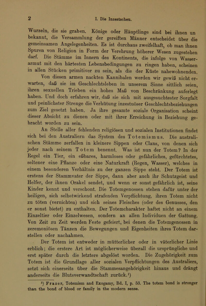 Wurzeln, die sie graben. Könige oder Häuptlinge sind bei ihnen un bekannt, die Versammlung der gereiften Männer entscheidet über die gemeinsamen Angelegenheiten. Es ist durchaus zweifelhaft, ob man ihnen Spuren von Religion in Form der Verehrung höherer Wesen zugestehen darf. Die Stämme im Innern des Kontinents, die infolge von Wasser- armut mit den härtesten Lebensbedingungen zu ringen haben, scheinen in allen Stücken primitiver zu sein, als die der Küste nahewohnenden. Von diesen armen nackten Kannibalen werden wir gewiß nicht er- warten, daß sie im Geschlechtsleben in unserem Sinne sittlich seien, ihren sexuellen Trieben ein hohes Maß von Beschränkung auferlegt haben. Und doch erfahren wir, daß sie sich mit ausgesuchtester Sorgfalt und peinlichster Strenge die Verhütung inzestuöser Geschlechtsbeziehungen zum Ziel gesetzt haben. Ja ihre gesamte soziale Organisation scheint dieser Absicht zu dienen oder mit ihrer Erreichung in Beziehung ge- bracht worden zu sein. An Stelle aller fehlenden religiösen und sozialen Institutionen findet sich bei den Australiern das System des Totemismus. Die australi- schen Stämme zerfallen in kleinere Sippen oder Clans, von denen sich jeder nach seinem Totem benennt. Was ist nun der Totem? In der Regel ein Tier, ein eßbares, harmloses oder gefährliches, gefürchtetes, seltener eine Pflanze oder eine Naturkraft (Regen, Wasser), welches in einem besonderen Verhältnis zu der ganzen Sippe steht. Der Totem ist erstens der Stammvater der Sippe, dann aber auch ihr Schutzgeist und Helfer, der ihnen Orakel sendet, und wenn er sonst gefährlich ist, seine Kinder kennt und verschont. Die Totemgenossen stehen dafür unter der heiligen, sich selbstwirkend strafenden Verpflichtung, ihren Totem nicht zu töten (vernichten) und sich seines Fleisches (oder des Genusses, den er sonst bietet) zu enthalten. Der Totemcharakter haftet nicht an einem Einzeltier oder Einzelwesen, sondern an allen Individuen der Gattung. Von Zeit zu Zeit werden Feste gefeiert, bei denen die Totemgenossen in zeremoniösen Tänzen die Bewegungen und Eigenheiten ihres Totem dar- stellen oder nachahmen. Der Totem ist entweder in mütterlicher oder in väterlicher Linie erblich; die erstere Art ist möglicherweise überall die ursprüngliche und erst später durch die letztere abgelöst worden. Die Zugehörigkeit zum Totem ist die Grundlage aller sozialen Verpflichtungen des Australiers, setzt sich einerseits über die Stammesangehörigkeit hinaus und drängt anderseits die Blutsverwandtschaft zurück.1) J) Frazer, Totemism and Exogamy, Bd. I, p. 53. The totem bond is stronger than the bond of blood or family in the modern sense.