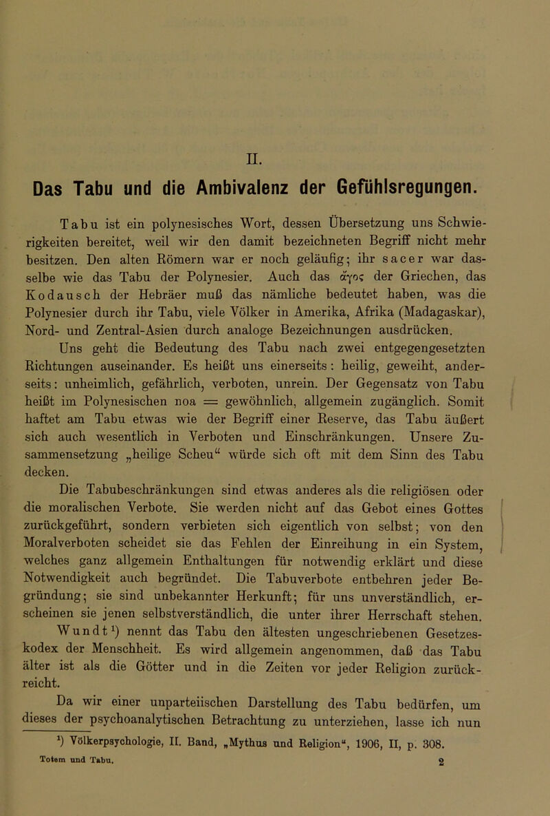 Das Tabu und die Ambivalenz der Gefühlsregungen. Tabu ist ein polynesisches Wort, dessen Übersetzung uns Schwie- rigkeiten bereitet, weil wir den damit bezeichneten Begriff nicht mehr besitzen. Den alten Römern war er noch geläufig; ihr sacer war das- selbe wie das Tabu der Polynesier. Auch das ayo? der Griechen, das Kodausch der Hebräer muß das nämliche bedeutet haben, was die Polynesier durch ihr Tabu, viele Völker in Amerika, Afrika (Madagaskar), Nord- und Zentral-Asien durch analoge Bezeichnungen ausdrücken. Uns geht die Bedeutung des Tabu nach zwei entgegengesetzten Richtungen auseinander. Es heißt uns einerseits : heilig, geweiht, ander- seits : unheimlich, gefährlich, verboten, unrein. Der Gegensatz von Tabu heißt im Polynesischen noa = gewöhnlich, allgemein zugänglich. Somit haftet am Tabu etwas wie der Begriff einer Reserve, das Tabu äußert sich auch wesentlich in Verboten und Einschränkungen. Unsere Zu- sammensetzung „heilige Scheu“ würde sich oft mit dem Sinn des Tabu decken. Die Tabubeschränkungen sind etwas anderes als die religiösen oder die moralischen Verbote. Sie werden nicht auf das Gebot eines Gottes zurückgeführt, sondern verbieten sich eigentlich von selbst; von den Moralverboten scheidet sie das Fehlen der Einreihung in ein System, welches ganz allgemein Enthaltungen für notwendig erklärt und diese Notwendigkeit auch begründet. Die Tabuverbote entbehren jeder Be- gründung; sie sind unbekannter Herkunft; für uns unverständlich, er- scheinen sie jenen selbstverständlich, die unter ihrer Herrschaft stehen. Wundt1) nennt das Tabu den ältesten ungeschriebenen Gesetzes- kodex der Menschheit. Es wird allgemein angenommen, daß das Tabu älter ist als die Götter und in die Zeiten vor jeder Religion zurück- reicht. Da wir einer unparteiischen Darstellung des Tabu bedürfen, um dieses der psychoanalytischen Betrachtung zu unterziehen, lasse ich nun *) Völkerpsychologie, II. Band, „Mythus und Religion“, 1906, II, p. 308. Totem und Tabu. 2