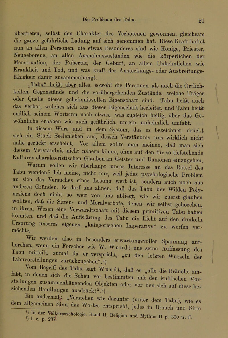 Die Probleme des Tabu. übertreten, selbst den Charakter des Verbotenen gewonnen, gleichsam die ganze gefährliche Ladung auf sich genommen hat. Diese Kraft haftet nun an allen Personen, die etwas Besonderes sind wie Könige, Priester, Neugeborene, an allen Ausnahmszuständen wie die körperlichen der Menstruation, der Pubertät, der Geburt, an allem Unheimlichen wie Krankheit und Tod, und was kraft der Ansteckungs- oder Ausbreitungs- fähigkeit damit zusammenhängt. „Tabu“ heißt aber alles, sowohl die Personen als auch die Örtlich- keiten, Gegenstände und die vorübergehenden Zustände, welche Träger oder Quelle dieser geheimnisvollen Eigenschaft sind. Tabu heißt auch das Verbot, welches sich aus dieser Eigenschaft herleitet, und Tabu heißt endlich seinem Wortsinn nach etwas, was zugleich heilig, über das Ge- wöhnliche erhaben wie auch gefährlich, unrein, unheimlich umfaßt. In diesem Wort und in dem System, das es bezeichnet, drückt sich ein Stück Seelenleben aus, dessen Verständnis uns wirklich nicht nahe gerückt erscheint. Vor allem sollte man meinen, daß man sich diesem Verständnis nicht nähern könne, ohne auf den für so tiefstehende Kulturen charakteristischen Glauben an Geister und Dämonen einzugehen. Warum sollen wir überhaupt unser Interesse an das Rätsel des Tabu wenden? Ich meine, nicht nur, weil jedes psychologische Problem an sich des Versuches einer Lösung wert ist, sondern auch noch aus anderen Gründen. Es darf uns ahnen, daß das Tabu der Wilden Poly- nesiens doch nicht so weit von uns abliegt, wie wir zuerst glauben wollten, daß die Sitten- und Moralverbote, denen wir selbst gehorchen in ihrem Wesen eine Verwandtschaft mit diesem primitiven Tabu haben konnten, und daß die Aufklärung des Tabu ein Licht auf den dunkeln rsprung unseres eigenen „kategorischen Imperativs“ zu werfen ver- möchte. Wir werden also in besonders erwartungsvoller Spannung auf- horchen, wenn ein Forscher wie W. Wundt uns seine Auffassung des au mitteilt, zumal da er verspricht, „zu den letzten Wurzeln der labuvorstellungen zurückzugehen“ x) (aßt lZ Begriff^.Tf' # W™dt, es „alle die Bräuche um- , n (lenen sich die Scheu vor bestimmten mit den kultischen Vor- stellungen zusammenhängenden Objekten oder vor den sich auf diese be- ziehenden Handlungen ausdrückt“.2) Ein andermal^ „Verstehen wir darunter (unter dem Tabu) wie es dem allgemeinen Sinn des Wortes entspricht, jedes in Brauch und Sitte *i fVp. rPS,Ch<,,0§ie’ B“d ■ aad %thus II p. 300 u. ff.