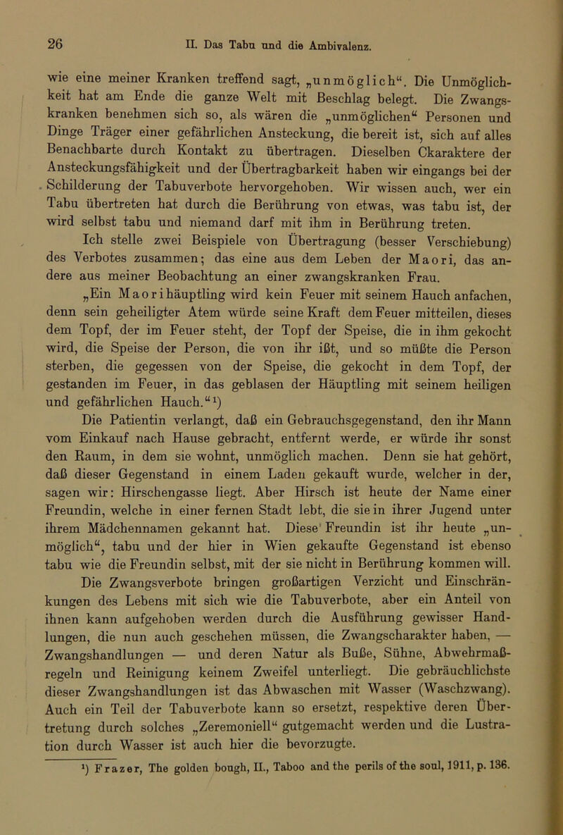 wie eine meiner Kranken treffend sagt, „unmöglich“. Die Unmöglich- keit hat am Ende die ganze Welt mit Beschlag belegt. Die Zwangs- kranken benehmen sich so, als wären die „unmöglichen“ Personen und Dinge Träger einer gefährlichen Ansteckung, die bereit ist, sich auf alles Benachbarte durch Kontakt zu übertragen. Dieselben Ckaraktere der Ansteckungsfähigkeit und der Übertragbarkeit haben wir eingangs bei der Schilderung der Tabuverbote hervorgehoben. Wir wissen auch, wer ein Tabu übertreten hat durch die Berührung von etwas, was tabu ist, der wird selbst tabu und niemand darf mit ihm in Berührung treten. Ich stelle zwei Beispiele von Übertragung (besser Verschiebung) des Verbotes zusammen; das eine aus dem Leben der Maori, das an- dere aus meiner Beobachtung an einer zwangskranken Frau. „Ein M a o r i häuptling wird kein Feuer mit seinem Hauch anfachen, denn sein geheiligter Atem würde seine Kraft dem Feuer mitteilen, dieses dem Topf, der im Feuer steht, der Topf der Speise, die in ihm gekocht wird, die Speise der Person, die von ihr ißt, und so müßte die Person sterben, die gegessen von der Speise, die gekocht in dem Topf, der gestanden im Feuer, in das geblasen der Häuptling mit seinem heiligen und gefährlichen Hauch.“1) Die Patientin verlangt, daß ein Gebrauchsgegenstand, den ihr Mann vom Einkauf nach Hause gebracht, entfernt werde, er würde ihr sonst den Raum, in dem sie wohnt, unmöglich machen. Denn sie hat gehört, daß dieser Gegenstand in einem Laden gekauft wurde, welcher in der, sagen wir: Hirschengasse liegt. Aber Hirsch ist heute der Name einer Freundin, welche in einer fernen Stadt lebt, die sie in ihrer Jugend unter ihrem Mädchennamen gekannt hat. Diese Freundin ist ihr heute „un- möglich“, tabu und der hier in Wien gekaufte Gegenstand ist ebenso tabu wie die Freundin selbst, mit der sie nicht in Berührung kommen will. Die Zwangsverbote bringen großartigen Verzicht und Einschrän- kungen des Lebens mit sich wie die Tabuverbote, aber ein Anteil von ihnen kann aufgehoben werden durch die Ausführung gewisser Hand- lungen, die nun auch geschehen müssen, die Zwangscharakter haben, — Zwangshandlungen — und deren Natur als Buße, Sühne, Abwehrmaß- regeln und Reinigung keinem Zweifel unterliegt. Die gebräuchlichste dieser Zwangshandlungen ist das Abwaschen mit Wasser (Waschzwang). Auch ein Teil der Tabuverbote kann so ersetzt, respektive deren Über- tretung durch solches „Zeremoniell“ gutgemacht werden und die Lustra- tion durch Wasser ist auch hier die bevorzugte. ») Frazer, The golden bough, II., Taboo and the perilsofthe soul, 1911, p. 136.