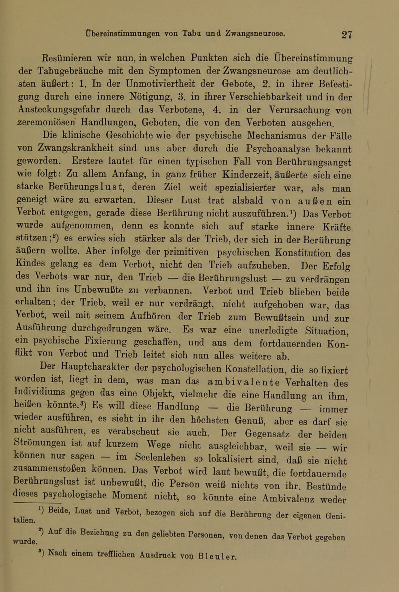 Resümieren wir nun, in welchen Punkten sich die Übereinstimmung der Tabugebräuche mit den Symptomen der Zwangsneurose am deutlich- sten äußert: 1. In der Unmotiviertheit der Gebote, 2. in ihrer Befesti- gung durch eine innere Nötigung, 3. in ihrer Verschiebbarkeit und in der Ansteckungsgefahr durch das Verbotene, 4. in der Verursachung von zeremoniösen Handlungen, Geboten, die von den Verboten ausgehen. Die klinische Geschichte wie der psychische Mechanismus der Fälle von Zwangskrankheit sind uns aber durch die Psychoanalyse bekannt geworden. Erstere lautet für einen typischen Fall von Berührungsangst wie folgt: Zu allem Anfang, in ganz früher Kinderzeit, äußerte sich eine starke Berührungs 1 u s t, deren Ziel weit spezialisierter war, als man geneigt wäre zu erwarten. Dieser Lust trat alsbald von außen ein Verbot entgegen, gerade diese Berührung nicht auszuführen.*) Das Verbot wurde aufgenommen, denn es konnte sich auf starke innere Kräfte stützen ;2) es erwies sich stärker als der Trieb, der sich in der Berührung äußern wollte. Aber infolge der primitiven psychischen Konstitution des Kindes gelang es dem Verbot, nicht den Trieb aufzuheben. Der Erfolg des Verbots war nur, den Trieb — die Berührungslust — zu verdrängen und ihn ins Unbewußte zu verbannen. Verbot und Trieb blieben beide erhalten; der Trieb, weil er nur verdrängt, nicht aufgehoben war, das Verbot, weil mit seinem Aufhören der Trieb zum Bewußtsein und zur Ausführung durchgedrungen wäre. Es war eine unerledigte Situation, ein psychische Fixierung geschaffen, und aus dem fortdauernden Kon- flikt von Verbot und Trieb leitet sich nun alles weitere ab. Der Hauptcharakter der psychologischen Konstellation, die so fixiert worden ist, liegt in dem, was man das ambivalente Verhalten des Individiums gegen das eine Objekt, vielmehr die eine Handlung an ihm, heißen könnte.3) Es will diese Handlung — die Berührung — immer wieder ausführen, es sieht in ihr den höchsten Genuß, aber es darf sie nicht ausführen, es verabscheut sie auch. Der Gegensatz der beiden Strömungen ist auf kurzem Wege nicht ausgleichbar, weil sie wir können nur sagen — im Seelenleben so lokalisiert sind, daß sie nicht Zusammenstößen können. Das Verbot wird laut bewußt, die fortdauernde Berührungslust ist unbewußt, die Person weiß nichts von ihr. Bestünde dieses psychologische Moment nicht, so könnte eine Ambivalenz weder talien ^ Be*de’ ^ Verbot’ bezogen sich auf die Berührung der eigenen Geni- wurde ^ AUf dlG BeZ'ehung zu den geliebten Personen, von denen das Verbot gegeben *) Nach einem trefflichen Ausdruck von Bleuler.