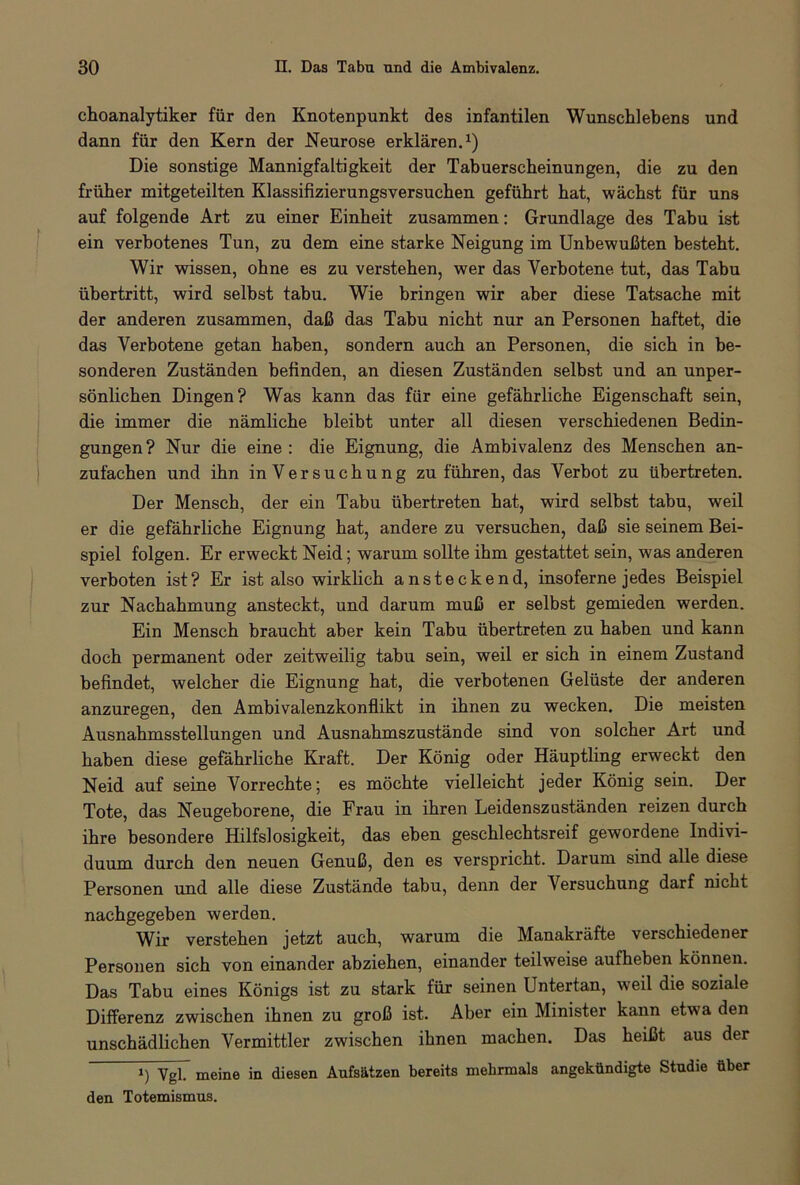 choanalytiker für den Knotenpunkt des infantilen Wunschlebens und dann für den Kern der Neurose erklären.1) Die sonstige Mannigfaltigkeit der Tabuerscheinungen, die zu den früher mitgeteilten Klassifizierungsversuchen geführt hat, wächst für uns auf folgende Art zu einer Einheit zusammen: Grundlage des Tabu ist ein verbotenes Tun, zu dem eine starke Neigung im Unbewußten besteht. Wir wissen, ohne es zu verstehen, wer das Verbotene tut, das Tabu Übertritt, wird selbst tabu. Wie bringen wir aber diese Tatsache mit der anderen zusammen, daß das Tabu nicht nur an Personen haftet, die das Verbotene getan haben, sondern auch an Personen, die sich in be- sonderen Zuständen befinden, an diesen Zuständen selbst und an unper- sönlichen Dingen? Was kann das für eine gefährliche Eigenschaft sein, die immer die nämliche bleibt unter all diesen verschiedenen Bedin- gungen? Nur die eine : die Eignung, die Ambivalenz des Menschen an- zufachen und ihn in Versuchung zu führen, das Verbot zu übertreten. Der Mensch, der ein Tabu übertreten hat, wird selbst tabu, weil er die gefährliche Eignung hat, andere zu versuchen, daß sie seinem Bei- spiel folgen. Er erweckt Neid; warum sollte ihm gestattet sein, was anderen verboten ist? Er ist also wirklich ansteckend, insoferne jedes Beispiel zur Nachahmung ansteckt, und darum muß er selbst gemieden werden. Ein Mensch braucht aber kein Tabu übertreten zu haben und kann doch permanent oder zeitweilig tabu sein, weil er sich in einem Zustand befindet, welcher die Eignung hat, die verbotenen Gelüste der anderen anzuregen, den Ambivalenzkonflikt in ihnen zu wecken. Die meisten Ausnahmsstellungen und Ausnahmszustände sind von solcher Art und haben diese gefährliche Kraft. Der König oder Häuptling erweckt den Neid auf seine Vorrechte; es möchte vielleicht jeder König sein. Der Tote, das Neugeborene, die Frau in ihren Leidenszuständen reizen durch ihre besondere Hilfslosigkeit, das eben geschlechtsreif gewordene Indivi- duum durch den neuen Genuß, den es verspricht. Darum sind alle diese Personen und alle diese Zustände tabu, denn der Versuchung darf nicht nachgegeben werden. Wir verstehen jetzt auch, warum die Manakräfte verschiedener Personen sich von einander abziehen, einander teilweise aufheben können. Das Tabu eines Königs ist zu stark für seinen Untertan, weil die soziale Differenz zwischen ihnen zu groß ist. Aber ein Minister kann etwTa den unschädlichen Vermittler zwischen ihnen machen. Das heißt aus der i) Vgl7 meine in diesen Aufsätzen bereits mehrmals angekündigte Studie über den Totemismus.