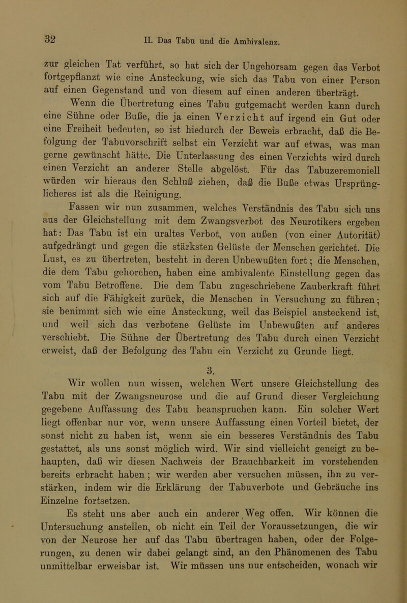 zur gleichen Tat verführt, so hat sich der Ungehorsam gegen das Verbot fortgepflanzt wie eine Ansteckung, wie sich das Tabu von einer Person auf einen Gegenstand und von diesem auf einen anderen überträgt. Wenn die Übertretung eines Tabu gutgemacht werden kann durch eine Sühne oder Buße, die ja einen Verzicht auf irgend ein Gut oder eine Freiheit bedeuten, so ist hiedurch der Beweis erbracht, daß die Be- folgung der Tabuvorschrift selbst ein Verzicht war auf etwas, was man gerne gewünscht hätte. Die Unterlassung des einen Verzichts wird durch einen Verzicht an anderer Stelle abgelöst. Für das Tabuzeremoniell würden wir hieraus den Schluß ziehen, daß die Buße etwas Ursprüng- licheres ist als die Reinigung. Fassen wir nun zusammen, welches Verständnis des Tabu sich uns aus der Gleichstellung mit dem Zwangsverbot des Neurotikers ergeben hat: Das Tabu ist ein uraltes Verbot, von außen (von einer Autorität) aufgedrängt und gegen die stärksten Gelüste der Menschen gerichtet. Die Lust, es zu übertreten, besteht in deren Unbewußten fort; die Menschen, die dem Tabu gehorchen, haben eine ambivalente Einstellung gegen das vom Tabu Betroffene. Die dem Tabu zugeschriebene Zauberkraft führt sich auf die Fähigkeit zurück, die Menschen in Versuchung zu führen; sie benimmt sich wie eine Ansteckung, weil das Beispiel ansteckend ist, und weil sich das verbotene Gelüste im Unbewußten auf anderes verschiebt. Die Sühne der Übertretung des Tabu durch einen Verzicht erweist, daß der Befolgung des Tabu ein Verzicht zu Grunde liegt. 3. Wir -wollen nun wissen, welchen Wert unsere Gleichstellung des Tabu mit der Zwangsneurose und die auf Grund dieser Vergleichung gegebene Auffassung des Tabu beanspruchen kann. Ein solcher Wert liegt offenbar nur vor, wenn unsere Auffassung einen Vorteil bietet, der sonst nicht zu haben ist, wenn sie ein besseres Verständnis des Tabu gestattet, als uns sonst möglich wird. Wir sind vielleicht geneigt zu be- haupten, daß wir diesen Nachweis der Brauchbarkeit im vorstehenden bereits erbracht haben ; wir werden aber versuchen müssen, ihn zu ver- stärken, indem wir die Erklärung der Tabuverbote und Gebräuche ins Einzelne fortsetzen. Es steht uns aber auch ein anderer Weg offen. Wir können die Untersuchung anstellen, ob nicht ein Teil der Voraussetzungen, die wir von der Neurose her auf das Tabu übertragen haben, oder der Folge- rungen, zu denen wir dabei gelangt sind, an den Phänomenen des Tabu unmittelbar erweisbar ist. Wir müssen uns nur entscheiden, wonach wir