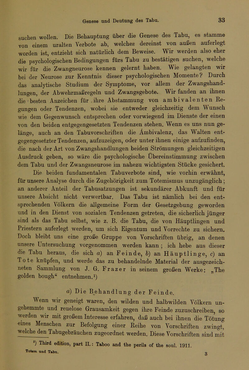 suchen wollen. Die Behauptung über die Genese des Tabu, es stamme von einem uralten Verbote ab, welches dereinst von außen auferlegt worden ist, entzieht sich natürlich dem Beweise. Wir werden also eher die psychologischen Bedingungen fürs Tabu zu bestätigen suchen, welche wir für die Zwangneurose kennen gelernt haben. Wie gelangten wir bei der Neurose zur Kenntnis dieser psychologischen Momente? Durch das analytische Studium der Symptome, vor allem der Zwangshand- lungen, der Abwehrmaßregeln und Zwangsgebote. Wir fanden an ihnen die besten Anzeichen für ihre Abstammung von ambivalenten Re- gungen oder Tendenzen, wobei sie entweder gleichzeitig dem Wunsch wie dem Gegenwunsch entsprechen oder vorwiegend im Dienste der einen von den beiden entgegengesetzten Tendenzen stehen. Wenn es uns nun ge- länge, auch an den Tabuvorschriften die Ambivalenz, das Walten ent- gegengesetzter Tendenzen, aufzuzeigen, oder unter ihnen einige aufzufinden, die nach der Art von Zwangshandlungen beiden Strömungen gleichzeitigen Ausdruck geben, so wäre die psychologische Übereinstimmung zwischen dem Tabu und der Zwangsneurose im nahezu wichtigsten Stücke gesichert. Die beiden fundamentalen Tabuverbote sind, wie vorhin erwähnt, für unsere Analyse durch die Zugehörigkeit zum Totemismus unzugänglich ; an anderer Anteil der Tabusatzungen ist sekundärer Abkunft und für unsere Absicht nicht verwertbar. Das Tabu ist nämlich bei den ent- sprechenden Völkern die allgemeine Form der Gesetzgebung geworden und in den Dienst von sozialen Tendenzen getreten, die sicherlich jünger sind als das Tabu selbst, wie z. B. die Tabu, die von Häuptlingen und Priestern auferlegt werden, um sich Eigentum und Vorrechte zu sichern. Doch bleibt uns eine große Gruppe von Vorschriften übrig, an denen unsere Untersuchung vorgenommen werden kann ; ich hebe aus dieser die Tabu heraus, die sich a) an Feinde, b) an Häuptlinge, c) an Tote knüpfen, und werde das zu behandelnde Material der ausgezeich- neten Sammlung von J. G. Frazer in seinem großen Werke: „The golden bough“ entnehmen.1) a) Die Behandlung der Feinde. Wenn wir geneigt waren, den wilden und halbwilden Völkern un- gehemmte und reuelose Grausamkeit gegen ihre Feinde zuzuschreiben, so werden wir mit großem Interesse erfahren, daß auch bei ihnen die Tötung eines Menschen zur Befolgung einer Reihe von Vorschriften zwingt, welche den Tabugebräuchen zugeordnet werden. Diese Vorschriften sind mit ) Third edition, part II.: Taboo and the perils of the soul. 1911. Totem und Tabu. 3