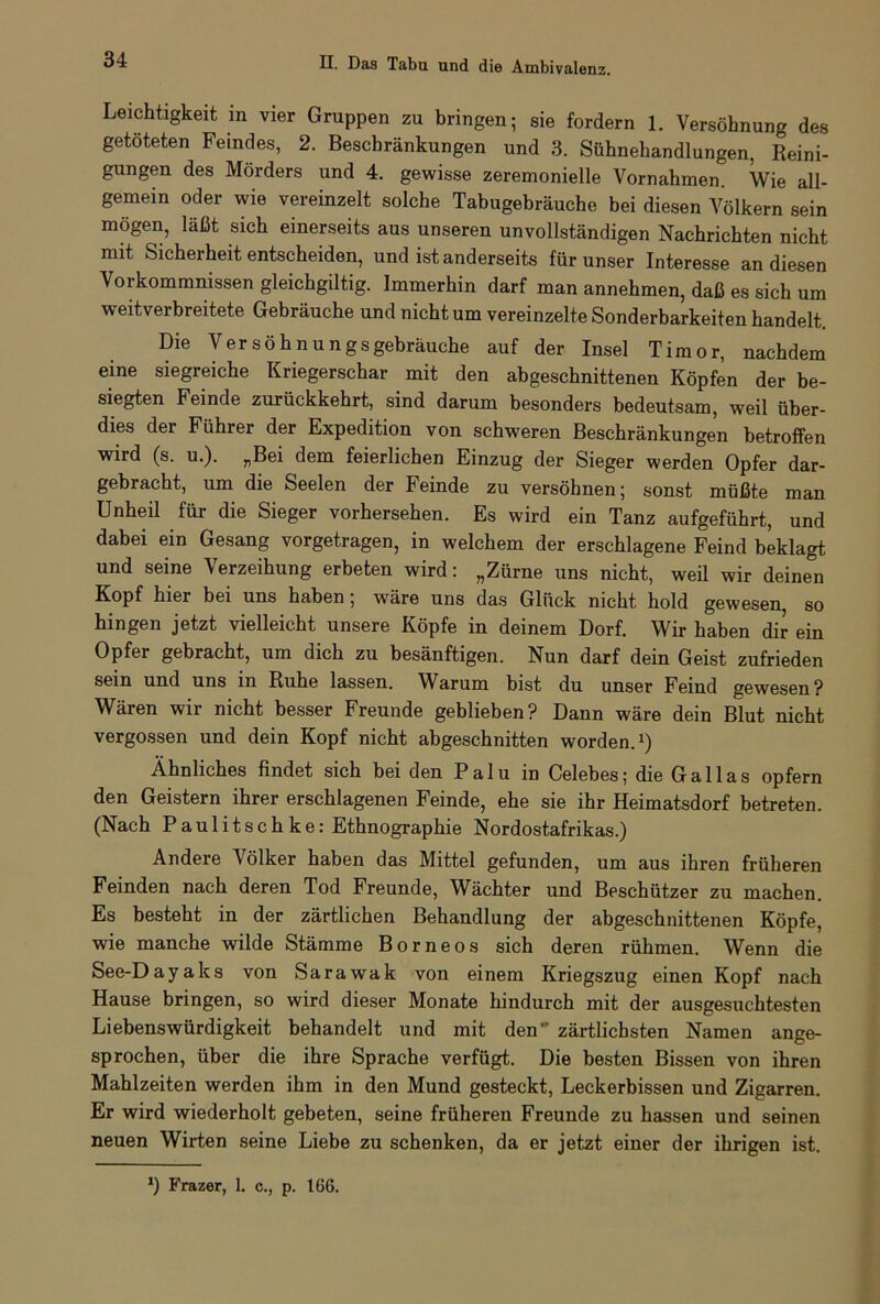 Leichtigkeit in vier Gruppen zu bringen; sie fordern 1. Versöhnung des getöteten Feindes, 2. Beschränkungen und 3. Sühnehandlungen, Reini- gungen des Mörders und 4. gewisse zeremonielle Vornahmen. Wie all- gemein oder wie vereinzelt solche Tabugebräuche bei diesen Völkern sein mögen, läßt sich einerseits aus unseren unvollständigen Nachrichten nicht mit Sicherheit entscheiden, und ist anderseits für unser Interesse an diesen Vorkommnissen gleichgiltig. Immerhin darf man annehmen, daß es sich um weitverbreitete Gebräuche und nicht um vereinzelte Sonderbarkeiten handelt. Die Versöhnungsgebräuche auf der Insel Timor, nachdem eine siegreiche Kriegerschar mit den abgeschnittenen Köpfen der be- siegten Feinde zurückkehrt, sind darum besonders bedeutsam, weil über- dies der Führer der Expedition von schweren Beschränkungen betroffen wird (s. u.). „Bei dem feierlichen Einzug der Sieger werden Opfer dar- gebracht, um die Seelen der Feinde zu versöhnen; sonst müßte man Unheil für die Sieger vorhersehen. Es wird ein Tanz aufgeführt, und dabei ein Gesang vorgetragen, in welchem der erschlagene Feind beklagt und seine Verzeihung erbeten wird: „Zürne uns nicht, weil wir deinen Kopf hier bei uns haben; wäre uns das Glück nicht hold gewesen, so hingen jetzt vielleicht unsere Köpfe in deinem Dorf. Wir haben dir ein Opfer gebracht, um dich zu besänftigen. Nun darf dein Geist zufrieden sein und uns in Ruhe lassen. Warum bist du unser Feind gewesen? Wären wir nicht besser Freunde geblieben? Dann wäre dein Blut nicht vergossen und dein Kopf nicht abgeschnitten worden.1) Ähnliches findet sich bei den Palu in Celebes; die Gallas opfern den Geistern ihrer erschlagenen Feinde, ehe sie ihr Heimatsdorf betreten. (Nach Paulitschke: Ethnographie Nordostafrikas.) Andere Völker haben das Mittel gefunden, um aus ihren früheren Feinden nach deren Tod Freunde, Wächter und Beschützer zu machen. Es besteht in der zärtlichen Behandlung der abgeschnittenen Köpfe, wie manche wilde Stämme Borneos sich deren rühmen. Wenn die See-Dayaks von Sarawak von einem Kriegszug einen Kopf nach Hause bringen, so wird dieser Monate hindurch mit der ausgesuchtesten Liebenswürdigkeit behandelt und mit den zärtlichsten Namen ange- sprochen, über die ihre Sprache verfügt. Die besten Bissen von ihren Mahlzeiten werden ihm in den Mund gesteckt, Leckerbissen und Zigarren. Er wird wiederholt gebeten, seine früheren Freunde zu hassen und seinen neuen Wirten seine Liebe zu schenken, da er jetzt einer der ihrigen ist. *) Frazer, 1. c., p. 166.