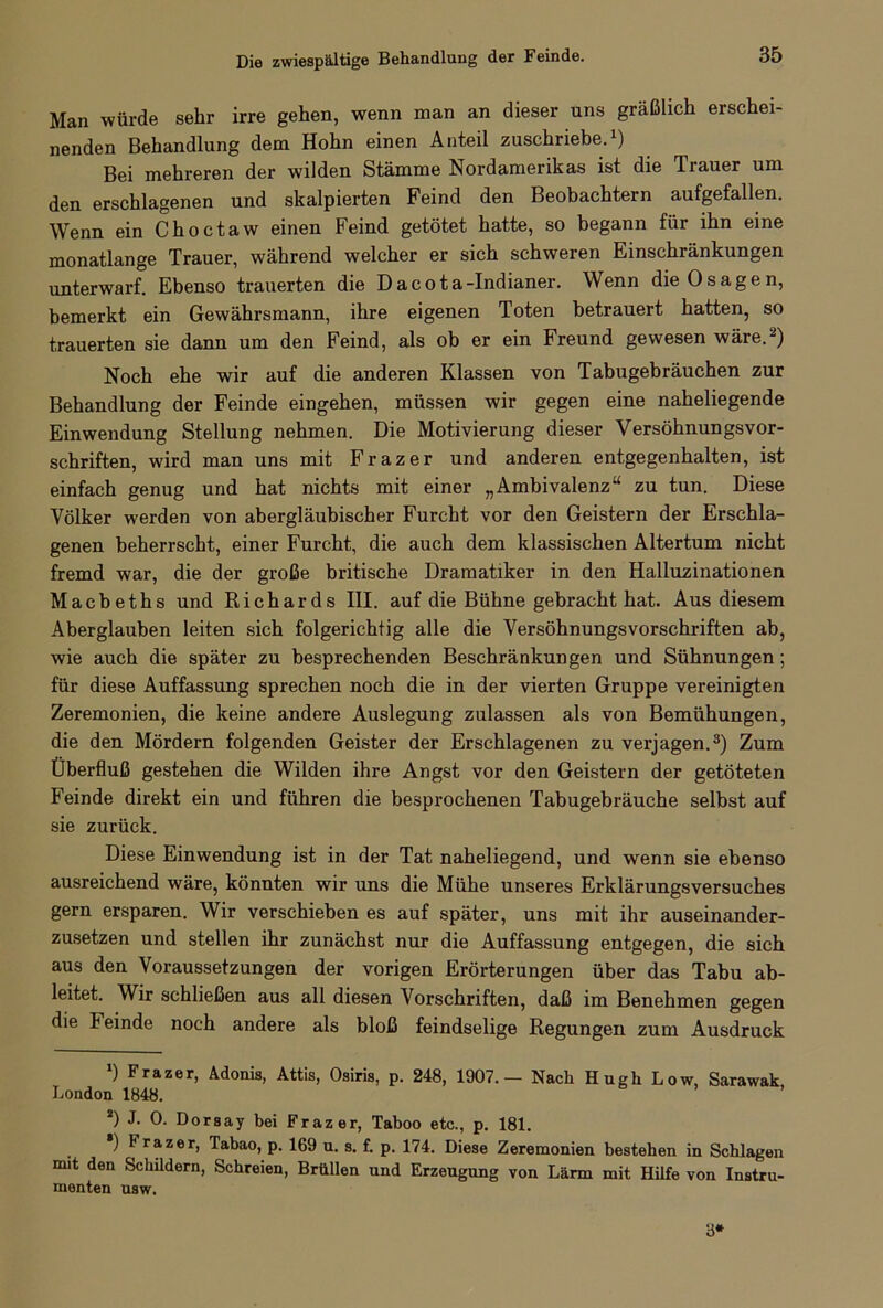 Die zwiespältige Behandlung der Feinde. Man würde sehr irre gehen, wenn man an dieser uns gräßlich erschei- nenden Behandlung dem Hohn einen Anteil zuschriebe.1) Bei mehreren der wilden Stämme Nordamerikas ist die Trauer um den erschlagenen und skalpierten Feind den Beobachtern aufgefallen. Wenn ein Choctaw einen Feind getötet hatte, so begann für ihn eine monatlange Trauer, während welcher er sich schweren Einschränkungen unterwarf. Ebenso trauerten die Dacota-Indianer. Wenn die 0sagen, bemerkt ein Gewährsmann, ihre eigenen Toten betrauert hatten, so trauerten sie dann um den Feind, als ob er ein Freund gewesen wäre.2) Noch ehe wir auf die anderen Klassen von Tabugebräuchen zur Behandlung der Feinde eingehen, müssen wir gegen eine naheliegende Einwendung Stellung nehmen. Die Motivierung dieser Versöhnungsvor- schriften, wird man uns mit Frazer und anderen entgegenhalten, ist einfach genug und hat nichts mit einer „Ambivalenz“ zu tun. Diese Völker werden von abergläubischer Furcht vor den Geistern der Erschla- genen beherrscht, einer Furcht, die auch dem klassischen Altertum nicht fremd war, die der große britische Dramatiker in den Halluzinationen Macbeths und Richards III. auf die Bühne gebracht hat. Aus diesem Aberglauben leiten sich folgerichtig alle die Versöhnungsvorschriften ab, wie auch die später zu besprechenden Beschränkungen und Sühnungen; für diese Auffassung sprechen noch die in der vierten Gruppe vereinigten Zeremonien, die keine andere Auslegung zulassen als von Bemühungen, die den Mördern folgenden Geister der Erschlagenen zu verjagen.3) Zum Überfluß gestehen die Wilden ihre Angst vor den Geistern der getöteten Feinde direkt ein und führen die besprochenen Tabugebräuche selbst auf sie zurück. Diese Einwendung ist in der Tat naheliegend, und wenn sie ebenso ausreichend wäre, könnten wir uns die Mühe unseres Erklärungsversuches gern ersparen. Wir verschieben es auf später, uns mit ihr auseinander- zusetzen und stellen ihr zunächst nur die Auffassung entgegen, die sich aus den Voraussetzungen der vorigen Erörterungen über das Tabu ab- leitet. Wir schließen aus all diesen Vorschriften, daß im Benehmen gegen die k einde noch andere als bloß feindselige Regungen zum Ausdruck *) Frazer, Adonis, Attis, Osiris, p. 248, 1907.— Nach Hugh Low, Sarawak London 1848. *) J. 0. Dorsay bei Frazer, Taboo etc., p. 181. *) 1 razer, Tabao, p. 169 u. s. f. p. 174. Diese Zeremonien bestehen in Schlagen mit den Schildern, Schreien, Brüllen und Erzeugung von Lärm mit Hilfe von Instru- menten usw. 3*