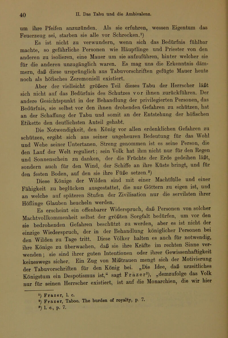 um ihre Pfeifen anzuzünden. Als sie erfuhren, wessen Eigentum das Feuerzeug sei, starben sie alle vor Schrecken.1) Es ist nicht zu verwundern, wenn sich das Bedürfnis fühlbar machte, so gefährliche Personen wie Häuptlinge und Priester von den anderen zu isolieren, eine Mauer um sie aufzuführen, hinter welcher sie für die anderen unzugänglich waren. Es mag uns die Erkenntnis däm- mern, daß diese ursprünglich aus Tabuvorschriften gefügte Mauer heute noch als höfisches Zeremoniell existiert. Aber der vielleicht größere Teil dieses Tabu der Herrscher läßt sich nicht auf das Bedürfnis des Schutzes vor ihnen zurückführen. Der andere Gesichtspunkt in der Behandlung der privilegierten Personen, das Bedürfnis, sie selbst vor den ihnen drohenden Gefahren zu schützen, hat an der Schaffung der Tabu und somit an der Entstehung der höfischen Etikette den deutlichsten Anteil gehabt. Die Notwendigkeit, den König vor allen erdenklichen Gefahren zu schützen, ergibt sich aus seiner ungeheuren Bedeutung für das Wohl und Wehe seiner Untertanen. Streng genommen ist es seine Person, die den Lauf der Welt reguliert; sein Volk hat ihm nicht nur für den Regen und Sonnenschein zu danken, der die Früchte der Erde gedeihen läßt, sondern auch für den Wind, der Schiffe an ihre Küste bungt, und füi den festen Boden, auf den sie ihre Füße setzen.2) Diese Könige der Wilden sind mit einer Machtfülle und einer Fähigkeit zu beglücken ausgestattet, die nur Göttern zu eigen ist, und an welche auf späteren Stufen der Zivilisation nur die servilsten ihrer Höflinge Glauben heucheln werden. Es erscheint ein offenbarer Widerspruch, daß Personen von solcher Machtvollkommenheit selbst der größten Sorgfalt bedürfen, um vor den sie bedrohenden Gefahren beschützt zu werden, aber es ist nicht der einzige Wiederspruch, der in der Behandlung königlicher Personen bei den Wilden zu Tage tritt. Diese Völker halten es auch für notwendig, ihre Könige zu überwachen, daß sie ihre Kräfte im rechten Sinne ver- wenden; sie sind ihrer guten Intentionen oder ihrer Gewissenhaftigkeit keineswegs sicher. Ein Zug von Mißtrauen mengt sich der Motivierung der Tabuvorschriften für den König bei. „Die Idee, daß urzeitliches Königstum ein Despotismus ist,“ sagt Frazer* *), „demzufolge das Volk nur für seinen Herrscher existiert, ist auf die Monarchien, die wir hier *) Frazer, 1. c. *) Frazer, Taboo. The bürden of royalty, p. 7. 8) 1. c., p. 7.