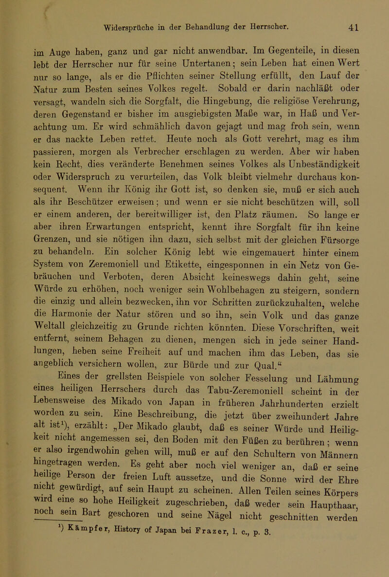 im Auge haben, ganz und gar nicht anwendbar. Im Gegenteile, in diesen lebt der Herrscher nur für seine Untertanen; sein Leben hat einen Wert nur so lange, als er die Pflichten seiner Stellung erfüllt, den Lauf der Natur zum Besten seines Volkes regelt. Sobald er darin nachläßt oder versagt, wandeln sich die Sorgfalt, die Hingebung, die religiöse Verehrung, deren Gegenstand er bisher im ausgiebigsten Maße war, in Haß und Ver- achtung um. Er wird schmählich davon gejagt und mag froh sein, wenn er das nackte Leben rettet. Heute noch als Gott verehrt, mag es ihm passieren, morgen als Verbrecher erschlagen zu werden. Aber wir haben kein Recht, dies veränderte Benehmen seines Volkes als Unbeständigkeit oder Widerspruch zu verurteilen, das Volk bleibt vielmehr durchaus kon- sequent. Wenn ihr König ihr Gott ist, so denken sie, muß er sich auch als ihr Beschützer erweisen; und wenn er sie nicht beschützen will, soll er einem anderen, der bereitwilliger ist, den Platz räumen. So lange er aber ihren Erwartungen entspricht, kennt ihre Sorgfalt für ihn keine Grenzen, und sie nötigen ihn dazu, sich selbst mit der gleichen Fürsorge zu behandeln. Ein solcher König lebt wie eingemauert hinter einem System von Zeremoniell und Etikette, eingesponnen in ein Netz von Ge- bräuchen und Verboten, deren Absicht keineswegs dahin geht, seine Würde zu erhöhen, noch weniger sein Wohlbehagen zu steigern, sondern die einzig und allein bezwecken, ihn vor Schritten zurückzuhalten, welche die Harmonie der Natur stören und so ihn, sein Volk und das ganze Weltall gleichzeitig zu Grunde richten könnten. Diese Vorschriften, weit entfernt, seinem Behagen zu dienen, mengen sich in jede seiner Hand- lungen, heben seine Freiheit auf und machen ihm das Leben, das sie angeblich versichern wollen, zur Bürde und zur Qual.“ Eines der grellsten Beispiele von solcher Fesselung und Lähmung eines heiligen Herrschers durch das Tabu-Zeremoniell scheint in der Lebensweise des Mikado von Japan in früheren Jahrhunderten erzielt worden zu sein. Eine Beschreibung, die jetzt über zweihundert Jahre alt ist1), erzählt: „Der Mikado glaubt, daß es seiner Würde und Heilig- keit nicht angemessen sei, den Boden mit den Füßen zu berühren ; wenn er also irgendwohin gehen will, muß er auf den Schultern von Männern hingetragen werden. Es geht aber noch viel weniger an, daß er seine enge Person der freien Luft aussetze, und die Sonne wird der Ehre nicht gewürdigt, auf sein Haupt zu scheinen. Allen Teilen seines Körpers wird eine so hohe Heiligkeit zugeschrieben, daß weder sein Haupthaar noch sein Bart geschoren und seine Nägel nicht geschnitten werden J) Kämpfer, History of Japan bei Frazer, 1. c., p. 3.