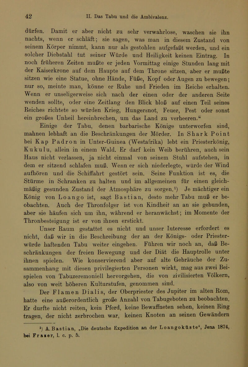 dürfen. Damit er aber nicht zu sehr verwahrlose, waschen sie ihn nachts, wenn or schläft; sie sagen, wras man in diesem Zustand von seinem Körper nimmt, kann nur als gestohlen aufgefaßt werden, und ein solcher Diebstahl tut seiner Würde und Heiligkeit keinen Eintrag. In noch früheren Zeiten mußte er jeden Vormittag einige Stunden lang mit der Kaiserkrone auf dem Haupte auf dem Throne sitzen, aber er mußte sitzen wie eine Statue, ohne Hände, Füße, Kopf oder Augen zu bewegen; nur so, meinte man, könne er Ruhe und Frieden im Reiche erhalten. Wenn er unseligerweise sich nach der einen oder der anderen Seite wenden sollte, oder eine Zeitlang den Blick bloß auf einen Teil seines Reiches richtete so würden Krieg, Hungersnot, Feuer, Pest oder sonst ein großes Unheil hereinbrechen, um das Land zu verheeren.“ Einige der Tabu, denen barbarische Könige unterworfen sind, mahnen lebhaft an die Beschränkungen der Mörder. In Shark Point bei Kap Padron in Unter-Guinea (Westafrika) lebt ein Priesterkönig, Kukulu, allein in einem Wald. Er darf kein Weib berühren, auch sein Haus nicht verlassen, ja nicht einmal von seinem Stuhl aufstehen, in dem er sitzend schlafen muß. Wenn er sich niederlegte, würde der Wind aufhören und die Schiffahrt gestört sein. Seine Funktion ist es, die Stürme in Schranken zu halten und im allgemeinen für einen gleich- mäßig gesunden Zustand der Atmosphäre zu sorgen.1) Je mächtiger ein König von Loango ist, sagt Bastian, desto mehr Tabu muß er be- obachten. Auch der Thronfolger ist von Kindheit an an sie gebunden, aber sie häufen sich um ihn, während er heranwächst; im Momente der Thronbesteigung ist er von ihnen erstickt. Unser Raum gestattet es nicht und unser Interesse erfordert es nicht, daß wir in die Beschreibung der an der Königs- oder Priester- würde haftenden Tabu weiter eingehen. Führen wir noch an, daß Be- schränkungen der freien Bewegung und der Diät die Hauptrolle unter ihnen spielen. Wie konservierend aber auf alte Gebräuche der Zu- sammenhang mit diesen privilegierten Personen wirkt, mag aus zwei Bei- spielen von Tabuzeremoniell hervorgehen, die von zivilisierten Völkern, also von weit höheren Kulturstufen, genommen sind. Der Flamen Dialis, der Oberpriester des Jupiter im alten Rom, hatte eine außerordentlich große Anzahl von Tabugeboten zu beobachten. Er durfte nicht reiten, kein Pferd, keine Bewaffneten sehen, keinen Ring tragen, der nicht zerbrochen war, keinen Knoten an seinen Gewändern A. Bastian, „Die deutsche Expedition an der Loangokiistea, Jena 1874,