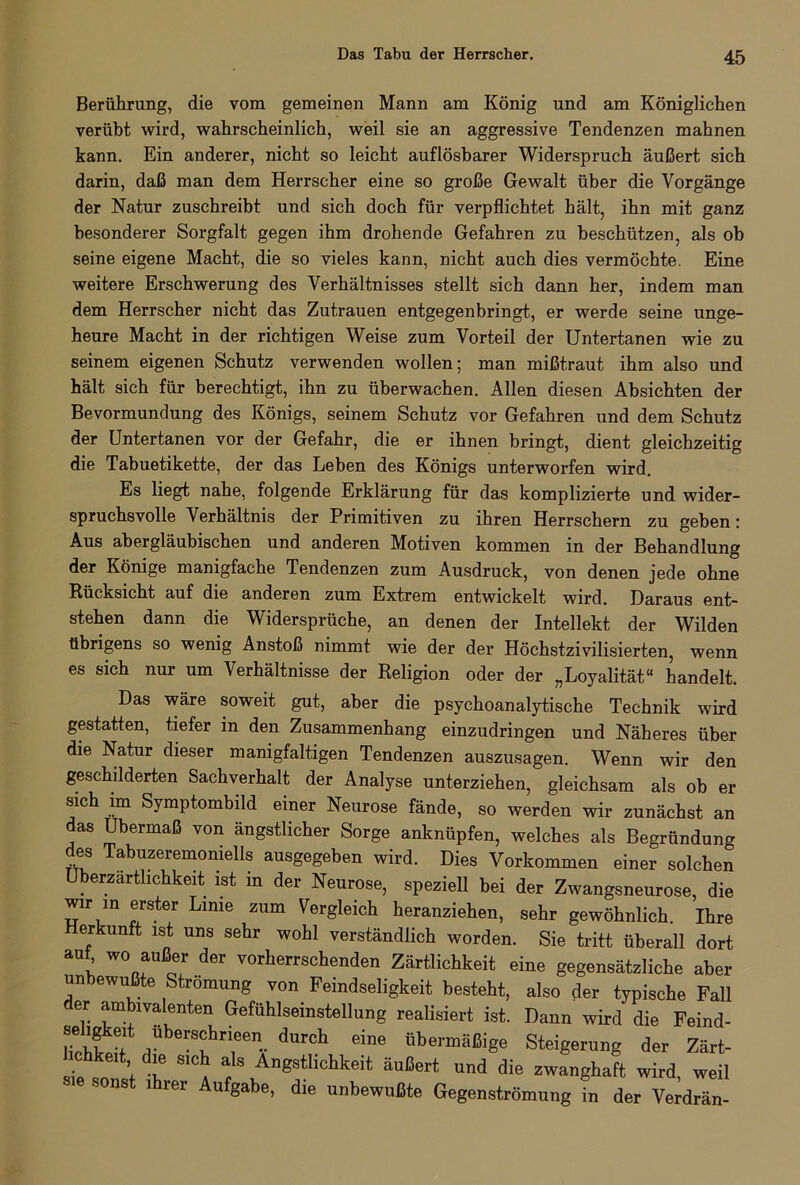 Berührung, die vom gemeinen Mann am König und am Königlichen verübt wird, wahrscheinlich, weil sie an aggressive Tendenzen mahnen kann. Ein anderer, nicht so leicht auflösbarer Widerspruch äußert sich darin, daß man dem Herrscher eine so große Gewalt über die Vorgänge der Natur zuschreibt und sich doch für verpflichtet hält, ihn mit ganz besonderer Sorgfalt gegen ihm drohende Gefahren zu beschützen, als ob seine eigene Macht, die so vieles kann, nicht auch dies vermöchte. Eine weitere Erschwerung des Verhältnisses stellt sich dann her, indem man dem Herrscher nicht das Zutrauen entgegenbringt, er werde seine unge- heure Macht in der richtigen Weise zum Vorteil der Untertanen wie zu seinem eigenen Schutz verwenden wollen; man mißtraut ihm also und hält sich für berechtigt, ihn zu überwachen. Allen diesen Absichten der Bevormundung des Königs, seinem Schutz vor Gefahren und dem Schutz der Untertanen vor der Gefahr, die er ihnen bringt, dient gleichzeitig die Tabuetikette, der das Leben des Königs unterworfen wird. Es liegt nahe, folgende Erklärung für das komplizierte und wider- spruchsvolle Verhältnis der Primitiven zu ihren Herrschern zu geben: Aus abergläubischen und anderen Motiven kommen in der Behandlung der Könige manigfache Tendenzen zum Ausdruck, von denen jede ohne Rücksicht auf die anderen zum Extrem entwickelt wird. Daraus ent- stehen dann die Widersprüche, an denen der Intellekt der Wilden übrigens so wenig Anstoß nimmt wie der der Höchstzivilisierten, wenn es sich nur um Verhältnisse der Religion oder der „Loyalität“ handelt. Das wäre soweit gut, aber die psychoanalytische Technik wird gestatten, tiefer in den Zusammenhang einzudringen und Näheres über die Natur dieser manigfaltigen Tendenzen auszusagen. Wenn wir den geschilderten Sachverhalt der Analyse unterziehen, gleichsam als ob er sich im Symptombild einer Neurose fände, so werden wir zunächst an das Übermaß von ängstlicher Sorge anknüpfen, welches als Begründung des Tabuzeremoniells ausgegeben wird. Dies Vorkommen einer solchen Uberzartlichkeit ist m der Neurose, speziell bei der Zwangsneurose, die wir m erster Lime zum Vergleich heranziehen, sehr gewöhnlich. Ihre erkunft ist uns sehr wohl verständlich worden. Sie tritt überall dort auf wo außer der vorherrschenden Zärtlichkeit eine gegensätzliche aber unbewußte Strömung von Feindseligkeit besteht, also der typische Fall der ambivalenten Gefühlseinstellung realisiert ist. Dann wird die Feind- Hcbf Ube!s£hneen.. durcb eine übermäßige Steigerung der Zärt- chkeit die sich als Ängstlichkeit äußert und die zwanghaft wird, weil sonst ihrer Aufgabe, die unbewußte Gegenströmung in der Verdrän-