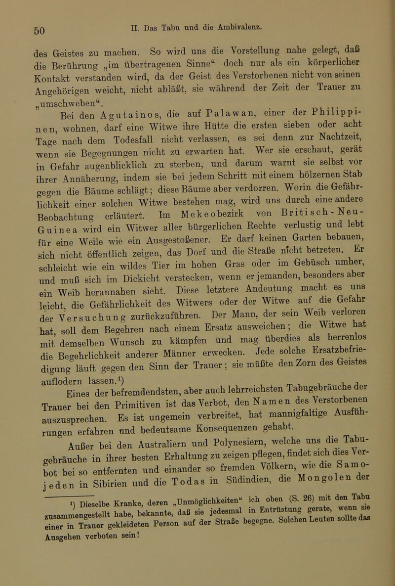 des Geistes zu machen. So wird uns die Vorstellung nahe gelegt, daß die Berührung „im übertragenen Sinne“ doch nur als ein körperlicher Kontakt verstanden wird, da der Geist des Verstorbenen nicht von seinen Angehörigen weicht, nicht abläßt, sie während der Zeit der Trauer zu „umschweben“. Bei den Agutainos, die auf Palawan, einer der Philippi- nen, wohnen, darf eine Witwe ihre Hütte die ersten sieben oder acht Tage nach dem Todesfall nicht verlassen, es sei denn zur Nachtzeit, wenn sie Begegnungen nicht zu erwarten hat. Wer sie erschaut, gerät in Gefahr augenblicklich zu sterben, und darum warnt sie selbst vor ihrer Annäherung, indem sie bei jedem Schritt mit einem hölzernen Stab gegen die Bäumeschlägt; diese Bäume aber verdorren. Worin die Gefähr- lichkeit einer solchen Witwe bestehen mag, wird uns durch eine andere Beobachtung erläutert. Im Mekeobezirk von Briti sch - Neu- Guinea wird ein Witwer aller bürgerlichen Rechte verlustig und lebt für eine Weile wie ein Ausgestoßener. Er darf keinen Garten bebauen, sich nicht öffentlich zeigen, das Dorf und die Straße nicht betreten. Er schleicht wie ein wildes Tier im hohen Gras oder im Gebüsch umher, und muß sich im Dickicht verstecken, wenn er jemanden, besonders aber ein Weib herannahen sieht. Diese letztere Andeutung macht es uns leicht, die Gefährlichkeit des Witwers oder der Witwe^ auf die Gefa r der Versuchung zurückzuführen. Der Mann, der sein Weib verloren hat soll dem Begehren nach einem Ersatz ausweichen; die Witwe hat mit demselben Wunsch zu kämpfen und mag überdies als herrenlos die Begehrlichkeit anderer Männer erwecken. Jede solche Ersatzbe ne- digung läuft gegen den Sinn der Trauer; sie müßte den Zorn des Geistes auflodern lassen.1) , .. , ■, Eines der befremdendsten, aber auch lehrreichsten Tabugebrauche er Trauer bei den Primitiven ist das Verbot, den N a m e n des Verstorbenen auszusprechen. Es ist ungemein verbreitet, hat mannigfaltige Ausfu rungen erfahren und bedeutsame Konsequenzen gehabt. 3 Außer bei den Australiern und Polynesiern, welche uns die Tabu- gebräuche in ihrer besten Erhaltung zu zeigen pflegen, findet sich dies er- bot bei so entfernten und einander so fremden Völkern, wie die Samo- jeden in Sibirien und die Todas in Südindien, die Mongolen der Dieselbe Kranke, deren „Unmöglichkeiten“ ich oben (S. 26) mit den Tabu zusammengestellt habe, bekannte, daß sie jedesmal in Entrüstung gerate « einer in Trauer gekleideten Person auf der Straße begegne. Solchen Leuten sollte das Ausgehen verboten sein!
