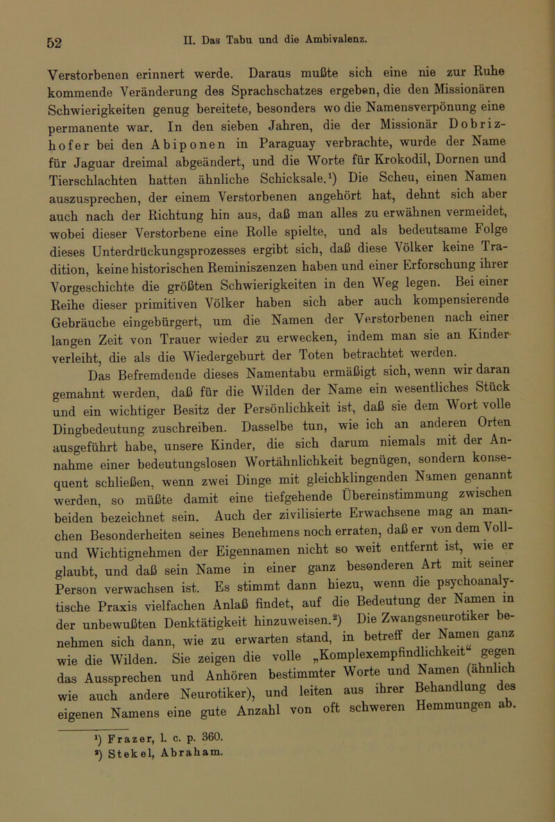 Verstorbenen erinnert werde. Daraus mußte sich eine nie zur Ruhe kommende Veränderung des Sprachschatzes ergeben, die den Missionären Schwierigkeiten genug bereitete, besonders wo die Namensverpönung eine permanente war. In den sieben Jahren, die der Missionär Dobriz- hofer bei den Abiponen in Paraguay verbrachte, wurde der Name für Jaguar dreimal abgeändert, und die Worte für Krokodil, Dornen und Tierschlachten hatten ähnliche Schicksale.1) Die Scheu, einen Namen auszusprechen, der einem Verstorbenen angehört hat, dehnt sich aber auch nach der Richtung hin aus, daß man alles zu erwähnen vermeidet, wobei dieser Verstorbene eine Rolle spielte, und als bedeutsame Folge dieses Unterdrückungsprozesses ergibt sich, daß diese Völker keine Tra- dition, keine historischen Reminiszenzen haben und einer Erforschung ihier Vorgeschichte die größten Schwierigkeiten in den Weg legen. Bei einer Reihe dieser primitiven Völker haben sich aber auch kompensierende Gebräuche eingebürgert, um die Namen der Verstorbenen nach einer langen Zeit von Trauer wieder zu erwecken, indem man sie an Kinder verleiht, die als die Wiedergeburt der Toten betrachtet werden. Das Befremdende dieses Namentabu ermäßigt sich, wenn wir daran gemahnt werden, daß für die Wilden der Name ein wesentliches Stück und ein wichtiger Besitz der Persönlichkeit ist, daß sie dem Wort volle Dingbedeutung zuschreiben. Dasselbe tun, wie ich an anderen Orten ausgeführt habe, unsere Kinder, die sich darum niemals mit der An- nahme einer bedeutungslosen Wortähnlichkeit begnügen, sondern konse- quent schließen, wenn zwei Dinge mit gleichklingenden Namen genannt werden, so müßte damit eine tiefgehende Übereinstimmung zwischen beiden bezeichnet sein. Auch der zivilisierte Erwachsene mag an man- chen Besonderheiten seines Benehmens noch erraten, daß er von dem \ oll- und Wichtignehmen der Eigennamen nicht so weit entfernt ist, wie er glaubt, und daß sein Name in einer ganz besonderen Art mit seiner Person verwachsen ist. Es stimmt dann hiezu, wenn die psychoanaly- tische Praxis vielfachen Anlaß findet, auf die Bedeutung der Namen m der unbewußten Denktätigkeit hinzuweisen.2) Die Zwangsneurotiker >e- nehmen sich dann, wie zu erwarten stand, in betreff der Namen ganz wie die Wilden. Sie zeigen die volle „Komplexempfindlichkeit gegen das Aussprechen und Anhören bestimmter Worte und Namen (almlic wie auch andere Neurotiker), und leiten aus ihrer Behandlung des eigenen Namens eine gute Anzahl von oft schweren Hemmungen ab. J) Frazer, 1. c. p. 360. ») Stekel, Abraham.