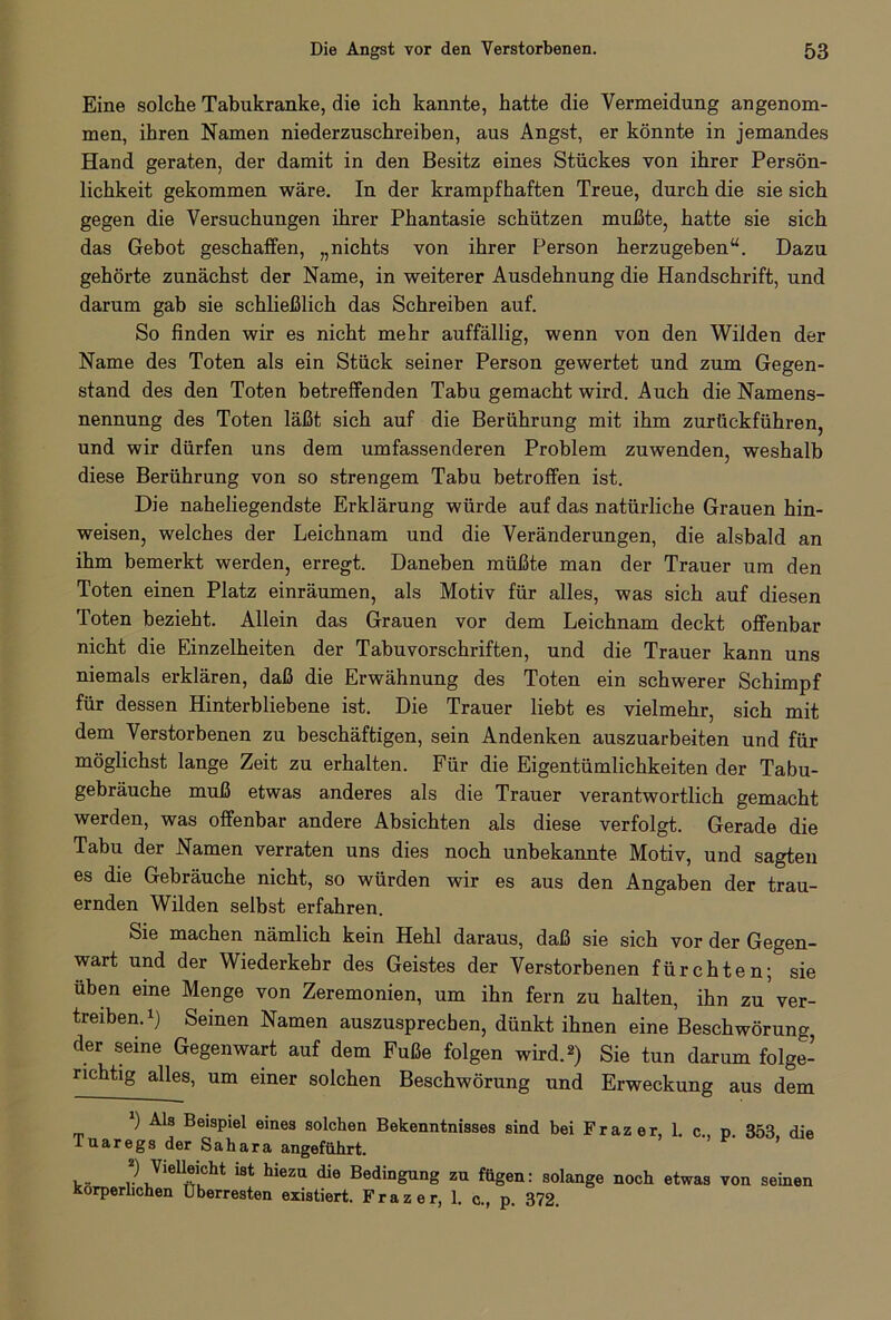 Eine solche Tabukranke, die ich kannte, hatte die Vermeidung angenom- men, ihren Namen niederzuschreiben, aus Angst, er könnte in jemandes Hand geraten, der damit in den Besitz eines Stückes von ihrer Persön- lichkeit gekommen wäre. In der krampfhaften Treue, durch die sie sich gegen die Versuchungen ihrer Phantasie schützen mußte, hatte sie sich das Gebot geschaffen, „nichts von ihrer Person herzugeben“. Dazu gehörte zunächst der Name, in weiterer Ausdehnung die Handschrift, und darum gab sie schließlich das Schreiben auf. So finden wir es nicht mehr auffällig, wenn von den Wilden der Name des Toten als ein Stück seiner Person gewertet und zum Gegen- stand des den Toten betreffenden Tabu gemacht wird. Auch die Namens- nennung des Toten läßt sich auf die Berührung mit ihm zurückführen, und wir dürfen uns dem umfassenderen Problem zuwenden, weshalb diese Berührung von so strengem Tabu betroffen ist. Die naheliegendste Erklärung würde auf das natürliche Grauen hin- weisen, welches der Leichnam und die Veränderungen, die alsbald an ihm bemerkt werden, erregt. Daneben müßte man der Trauer um den Toten einen Platz einräumen, als Motiv für alles, was sich auf diesen Toten bezieht. Allein das Grauen vor dem Leichnam deckt offenbar nicht die Einzelheiten der Tabuvorschriften, und die Trauer kann uns niemals erklären, daß die Erwähnung des Toten ein schwerer Schimpf für dessen Hinterbliebene ist. Die Trauer liebt es vielmehr, sich mit dem Verstorbenen zu beschäftigen, sein Andenken auszuarbeiten und für möglichst lange Zeit zu erhalten. Für die Eigentümlichkeiten der Tabu- gebräuche muß etwas anderes als die Trauer verantwortlich gemacht werden, was offenbar andere Absichten als diese verfolgt. Gerade die Tabu der Namen verraten uns dies noch unbekannte Motiv, und sagten es die Gebräuche nicht, so würden wir es aus den Angaben der trau- ernden Wilden selbst erfahren. Sie machen nämlich kein Hehl daraus, daß sie sich vor der Gegen- wart und der Wiederkehr des Geistes der Verstorbenen fürchten; sie üben eine Menge von Zeremonien, um ihn fern zu halten, ihn zu'ver- treiben.1) Seinen Namen auszusprecben, dünkt ihnen eine Beschwörung, der seine Gegenwart auf dem Fuße folgen wird.2) Sie tun darum folge- richtig alles, um einer solchen Beschwörung und Erweckung aus dem 1) Als Beispiel eines solchen Bekenntnisses sind bei Frazer, 1. c., p. 353 die T u a r e g s der Sahara angeführt. 2) Vielleicht ist hiezu die Bedingung zu fügen: solange noch etwas von seinen Körperlichen Überresten existiert. Frazer, 1. c., p. 372.