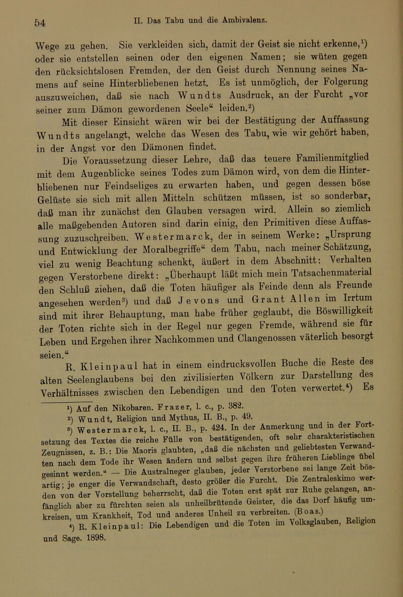 Wege zu gehen. Sie verkleiden sich, damit der Geist sie nicht erkenne,1) oder sie entstellen seinen oder den eigenen Namen; sie wüten gegen den rücksichtslosen Fremden, der den Geist durch Nennung seines Na- mens auf seine Hinterbliebenen hetzt. Es ist unmöglich, der Folgerung auszuweichen, daß sie nach Wundts Ausdruck, an der Furcht „vor seiner zum Dämon gewordenen Seele“ leiden.2) Mit dieser Einsicht wären wir bei der Bestätigung der Auffassung Wundts angelangt, welche das Wesen des Tabu, wie wir gehört haben, in der Angst vor den Dämonen findet. Die Voraussetzung dieser Lehre, daß das teuere Familienmitglied mit dem Augenblicke seines Todes zum Dämon wird, von dem die Hinter- bliebenen nur Feindseliges zu erwarten haben, und gegen dessen böse Gelüste sie sich mit allen Mitteln schützen müssen, ist so sonderbar, daß man ihr zunächst den Glauben versagen wird. Allein so ziemlich alle maßgebenden Autoren sind darin einig, den Primitiven diese Auffas- sung zuzuschreiben. Westermarck, der in seinem Werke: „Ursprung und Entwicklung der Moralbegriffe“ dem Tabu, nach meiner Schätzung, viel zu wenig Beachtung schenkt, äußert in dem Abschnitt: Verhalten gegen Verstorbene direkt: „Überhaupt läßt mich mein Tatsachenmaterial den Schluß ziehen, daß die Toten häufiger als Feinde denn als Freunde angesehen werden3) und daß J e vons und Grant Allen im Irrtum sind mit ihrer Behauptung, man habe früher geglaubt, die Böswilligkeit der Toten richte sich in der Regel nur gegen Fremde, während sie für Leben und Ergehen ihrer Nachkommen und Clangenossen väterlich besorgt seien.a R. Kleinpaul hat in einem eindrucksvollen Buche die Reste des alten Seelenglaubens bei den zivilisierten Völkern zur Darstellung des Verhältnisses zwischen den Lebendigen und den Toten verwertet.4) Es 1) Auf den Nikobaren. Frazer, 1. c., p. 382. 2) ffundt, Religion und Mythus, II. B., p. 49. «) Westermarck, 1. c., II. B., p. 424. In der Anmerkung und m der Fort- setzung des Textes die reiche Fülle von bestätigenden, oft sehr charakteristischen Zeugnissen, z. B.: Die Maoris glaubten, „daß die nächsten und geUebtesten Verwand- ten nach dem Tode ihr Wesen ändern und selbst gegen ihre früheren Lieblinge übel gesinnt werden.“ - Die Australneger glauben, jeder Verstorbene sei lange Zeit bös- artig- je enger die Verwandschaft, desto größer die Furcht. Die Zentraleskimo wer- den von der Vorstellung beherrscht, daß die Toten erst spät zur Ruhe gelangen, an- fänglich aber zu fürchten seien als unheilbrütende Geister, die das Dorf häufig um- kreisen, um Krankheit, Tod und anderes Unheil zu verbreiten. (B o as.) 4) r. Kleinpaul: Die Lebendigen und die Toten im Volksglauben, Religion und Sage. 1898.