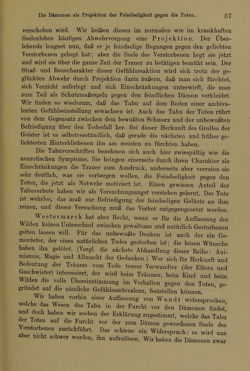 verschoben wird. Wir beißen diesen im normalen wie im krankhaften Seelenleben häufigen Abwehrvorgang eine Projektion. Der Über- lebende leugnet nun, daß er je feindselige Regungen gegen den geliebten Verstorbenen gehegt hat; aber die Seele des Verstorbenen hegt sie jetzt und wird sie über die ganze Zeit der Trauer zu betätigen bemüht sein. Der Straf- und Reuecharakter dieser Gefühlsreaktion wird sich trotz der ge- glückten Abwehr durch Projektion darin äußern, daß man sich fürchtet, sich Verzicht auferlegt und sich Einschränkungen unterwirft, die man zum Teil als Schutzmaßregeln gegen den feindlichen Dämon verkleidet. Wir finden so wiederum, daß das Tabu auf dem Boden einer ambiva- lenten Gefühlseinstellung erwachsen ist. Auch das Tabu der Toten rührt von dem Gegensatz zwischen dem bewußten Schmerz und der unbewußten Befriedigung über den Todesfall her. Bei dieser Herkunft des Grolles der Geister ist es selbstverständlich, daß gerade die nächsten und früher ge- liebtesten Hinterbliebenen ihn am meisten zu fürchten haben. Die Tabuvorschriften benehmen sich auch hier zwiespältig wie die neurotischen Symptome. Sie bringen einerseits durch ihren Charakter als Einschränkungen die Trauer zum Ausdruck, anderseits aber verraten sie sehr deutlich, was sie verbergen wollen, die Feindseligkeit gegen den Toten, die jetzt als Notwehr motiviert ist. Einen gewissen Anteil der Tabuverbote haben wir als Versuchungsangst verstehen gelernt. Der Tote ist wehrlos, das muß zur Befriedigung der feindseligen Gelüste an ihm reizen, und dieser Versuchung muß das Verbot entgegengesetzt werden. Westermarck hat aber Recht, wenn er für die Auffassung der Wilden keinen Unterschied zwischen gewaltsam und natürlich Gestorbenen gelten lassen will. Für das unbewußte Denken ist auch der ein Ge- mordeter, der eines natürlichen Todes gestorben ist; die bösen Wünsche haben ihn getötet. (Vergl. die nächste Abhandlung dieser Reihe: Ani- mismus, Magie und Allmacht der Gedanken.) Wer sich für Herkunft und Bedeutung der Träume vom Tode teurer Verwandter (der Eltern und Geschwister) interessiert, der wird beim Träumer, beim Kind und beim Wüden die volle Übereinstimmung im Verhalten gegen den Toten, ge- gründet auf die nämliche Gefühlsambivalenz, feststellen können. i h^6n V°lhin einer AuffassunS von Wundt widersprochen, welche das Wesen des Tabu in der Furcht vor den Dämonen findet’ und doch haben wir soeben der Erklärung zugestimmt, welche das Tabu er Toten auf die Furcht vor der zum Dämon gewordenen Seele des erstorbenen zuruckfuhrt. Das schiene ein Widerspruch: es wird uns aber nicht schwer werden, ihn aufzulösen. Wir haben die Dämonen zwar