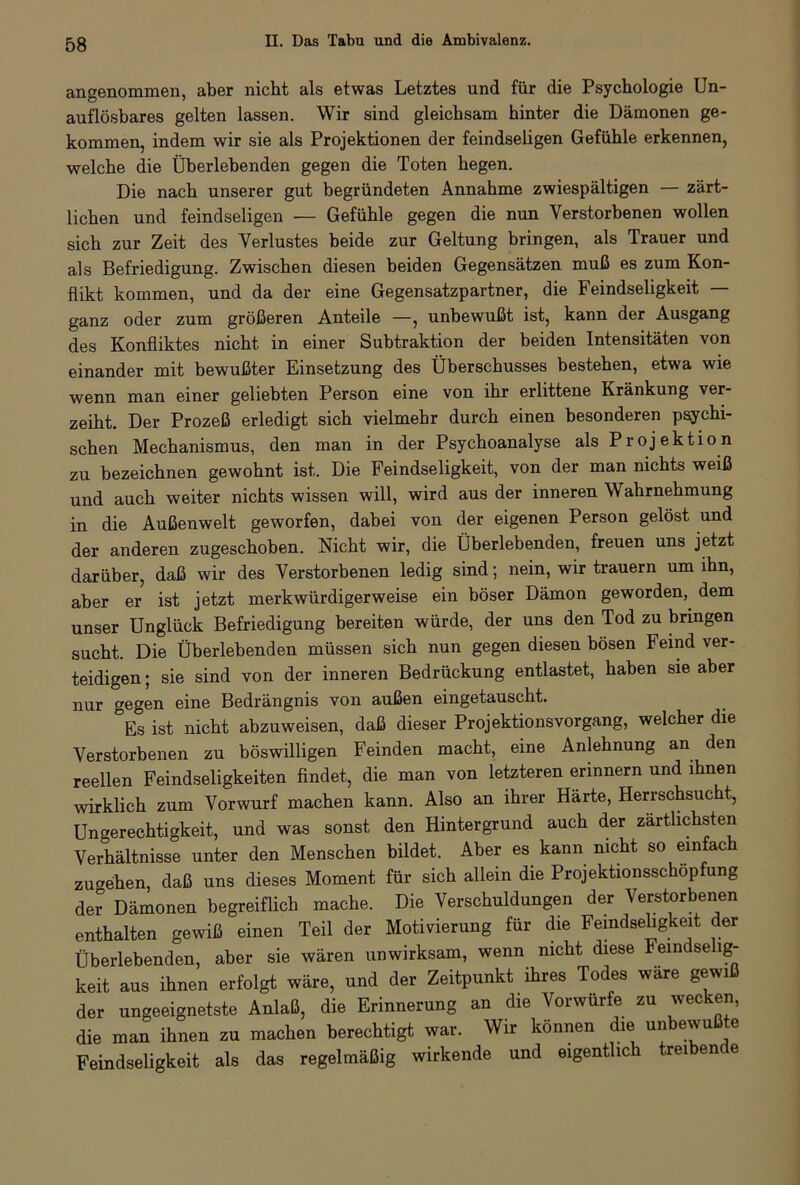 angenommen, aber nicht als etwas Letztes und für die Psychologie Un- auflösbares gelten lassen. Wir sind gleichsam hinter die Dämonen ge- kommen, indem wir sie als Projektionen der feindseligen Gefühle erkennen, welche die Überlebenden gegen die Toten hegen. Die nach unserer gut begründeten Annahme zwiespältigen — zärt- lichen und feindseligen — Gefühle gegen die nun Verstorbenen wollen sich zur Zeit des Verlustes beide zur Geltung bringen, als Trauer und als Befriedigung. Zwischen diesen beiden Gegensätzen muß es zum Kon- flikt kommen, und da der eine Gegensatzpartner, die Feindseligkeit — ganz oder zum größeren Anteile —, unbewußt ist, kann der Ausgang des Konfliktes nicht in einer Subtraktion der beiden Intensitäten von einander mit bewußter Einsetzung des Überschusses bestehen, etwa wie wenn man einer geliebten Person eine von ihr erlittene Kränkung ver- zeiht. Der Prozeß erledigt sich vielmehr durch einen besonderen psychi- schen Mechanismus, den man in der Psychoanalyse als Projektion zu bezeichnen gewohnt ist. Die Feindseligkeit, von der man nichts weiß und auch weiter nichts wissen will, wird aus der inneren Wahrnehmung in die Außenwelt geworfen, dabei von der eigenen Person gelöst und der anderen zugeschoben. Nicht wir, die Überlebenden, freuen uns jetzt darüber, daß wir des Verstorbenen ledig sind; nein, wir trauern um ihn, aber er ist jetzt merkwürdigerweise ein böser Dämon geworden, dem unser Unglück Befriedigung bereiten würde, der uns den Tod zu bringen sucht. Die Überlebenden müssen sich nun gegen diesen bösen Feind ver- teidigen; sie sind von der inneren Bedrückung entlastet, haben sie aber nur gegen eine Bedrängnis von außen eingetauscht. Es ist nicht abzuweisen, daß dieser Projektionsvorgang, welcher die Verstorbenen zu böswilligen Feinden macht, eine Anlehnung an den reellen Feindseligkeiten findet, die man von letzteren erinnern und ihnen wirklich zum Vorwurf machen kann. Also an ihrer Härte, Herrschsucht, Ungerechtigkeit, und was sonst den Hintergrund auch der zärtlichsten Verhältnisse unter den Menschen bildet. Aber es kann nicht so einfach zugehen, daß uns dieses Moment für sich allein die Projektionsschopfung der Dämonen begreiflich mache. Die Verschuldungen der Verstorbenen enthalten gewiß einen Teil der Motivierung für die Feindseligkeit der Überlebenden, aber sie wären unwirksam, wenn nicht diese Feindse ig- keit aus ihnen erfolgt wäre, und der Zeitpunkt ihres Todes wäre gewiß der ungeeignetste Anlaß, die Erinnerung an die Vorwürfe zu wecken, die man ihnen zu machen berechtigt war. Wir können die unbewußte Feindseligkeit als das regelmäßig wirkende und eigentlich treiben e