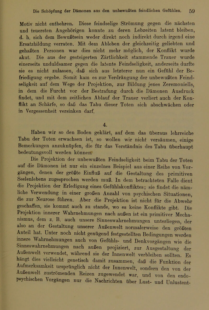 Motiv nicht entbehren. Diese feindselige Strömung gegen die nächsten und teuersten Angehörigen konnte zu deren Lebzeiten latent bleiben, d. h. sich dem Bewußtsein weder direkt noch indirekt durch irgend eine Ersatzbildung verraten. Mit dem Ableben der gleichzeitig geliebten und gehaßten Personen war dies nicht mehr möglich, der Konflikt wurde akut. Die aus der gesteigerten Zärtlichkeit stammende Trauer wurde einerseits unduldsamer gegen die latente Feindseligkeit, anderseits durfte sie es nicht zulassen, daß sich aus letzterer nun ein Gefühl der Be- friedigung ergebe. Somit kam es zur Verdrängung der unbewußten Feind- seligkeit auf dem Wege der Projektion, zur Bildung jenes Zeremoniells, in dem die Furcht vor der Bestrafung durch die Dämonen Ausdruck findet, und mit dem zeitlichen Ablauf der Trauer verliert auch der Kon- flikt an Schärfe, so daß das Tabu dieser Toten sich abschwächen oder in Vergessenheit versinken darf. 4. Haben wir so den Boden geklärt, auf dem das überaus lehrreiche Tabu der Toten erwachsen ist, so wollen wir nicht versäumen, einige Bemerkungen anzuknüpfen, die für das Verständnis des Tabu überhaupt bedeutungsvoll werden können. Die Projektion der unbewußten Feindseligkeit beim Tabu der Toten auf die Dämonen ist nur ein einzelnes Beispiel aus einer Reihe von Vor- gängen, denen der größte Einfluß auf die Gestaltung des primitiven Seelenlebens zugesprochen werden muß. In dem betrachteten Falle dient die Projektion der Erledigung eines Gefühlskonfliktes; sie findet die näm- liche Verwendung in einer großen Anzahl von psychischen Situationen, die zur Neurose führen. Aber die Projektion ist nicht für die Abwehr geschaffen, sie kommt auch zu stände, wo es keine Konflikte gibt. Die Projektion innerer Wahrnehmungen nach außen ist ein primitiver Mecha- nismus, dem z. B. auch unsere Sinneswahrnehmungen unterliegen, der also an der Gestaltung unserer Außenwelt normalerweise den größten Anteil hat. Unter noch nicht genügend festgestellten Bedingungen werden innere Wahrnehmungen auch von Gefühls- und Denkvorgängen wie die Smneswahrnehmungen nach außen projiziert, zur Ausgestaltung der Außenwelt verwendet, während sie der Innenwelt verbleiben sollten. Es hängt dies vielleicht genetisch damit zusammen, daß die Funktion der Aufmerksamkeit ursprünglich nicht der Innenwelt, sondern den von der Außenwelt zuströmenden Reizen zugewendet war, und von den endo- peychischen Vorgängen nur die Nachrichten über Lust- und Unlustent-