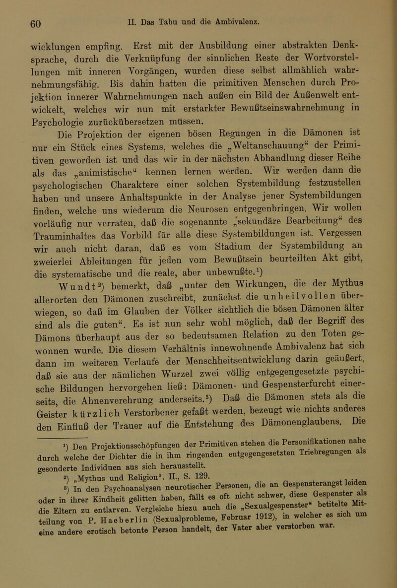 Wicklungen empfing. Erst mit der Ausbildung einer abstrakten Denk- sprache, durch die Verknüpfung der sinnlichen Reste der Wortvorstel- lungen mit inneren Vorgängen, wurden diese selbst allmählich wahr- nehmungsfähig. Bis dahin hatten die primitiven Menschen durch Pro- jektion innerer Wahrnehmungen nach außen ein Bild der Außenwelt ent- wickelt, welches wir nun mit erstarkter Bewußtseinswahrnehmung in Psychologie zurückübersetzen müssen. Die Projektion der eigenen bösen Regungen in die Dämonen ist nur ein Stück eines Systems, welches die „Weltanschauung“ der Primi- tiven geworden ist und das wir in der nächsten Abhandlung dieser Reihe als das „animistische“ kennen lernen werden. Wir werden dann die psychologischen Charaktere einer solchen Systembildung festzustellen haben und unsere Anhaltspunkte in der Analyse jener Systembildungen finden, welche uns wiederum die Neurosen entgegenbringen. Wir wollen vorläufig nur verraten, daß die sogenannte „sekundäre Bearbeitung des Trauminhaltes das Vorbild für alle diese Systembildungen ist. Vergessen wir auch nicht daran, daß es vom Stadium der Systembildung an zweierlei Ableitungen für jeden vom Bewußtsein beurteilten Akt gibt, die systematische und die reale, aber unbewußte.1) Wundt2) bemerkt, daß „unter den Wirkungen, die der Mythus allerorten den Dämonen zuschreibt, zunächst die unheilvollen über- wiegen, so daß im Glauben der Völker sichtlich die bösen Dämonen älter sind als die guten“. Es ist nun sehr wohl möglich, daß der Begriff des Dämons überhaupt aus der so bedeutsamen Relation zu den Toten ge- wonnen wurde. Die diesem Verhältnis innewohnende Ambivalenz hat sich dann im weiteren Verlaufe der Menschheitsentwicklung darin geäußert, daß sie aus der nämlichen Wurzel zwei völlig entgegengesetzte psychi- sche Bildungen heiworgehen ließ: Dämonen- und Gespenster furcht einer- seits, die Ahnenverehrung anderseits.3) Daß die Dämonen stets als die Geister kürzlich Verstorbener gefaßt werden, bezeugt wie nichts anderes den Einfluß der Trauer auf die Entstehung des Dämonenglaubens. Die 1) Den Projektionsschöpfangen der Primitiven stehen die Personifikationen na e durch welche der Dichter die in ihm ringenden entgegengesetzten Triebregungen als gesonderte Individuen aus sich herausstellt. 2) „Mythus und Religion“. II., S. 129. , . , M » In den Psychoanalysen neurotischer Personen, die an Gespensterangst leiden oder in ihrer Kindheit gelitten haben, fällt es oft nicht schwer, die Eltern zu entlarven. Vergleiche hiezu auch die „Sexualgespenster betitelte Mit teilung von P. Haeherlin (Sexualprohleme, Februar 1912), in wec er es si eine andere erotisch betonte Person handelt, der Vater aber verstorben war.