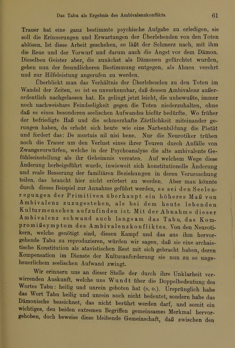 Trauer hat eine ganz bestimmte psychische Aufgabe zu erledigen, sie soll die Erinnerungen und Erwartungen der Überlebenden von den Toten ablösen. Ist diese Arbeit geschehen, so läßt der Schmerz nach, mit ihm die Reue und der Vorwurf und darum auch die Angst vor dem Dämon. Dieselben Geister aber, die zunächst als Dämonen gefürchtet wurden, gehen nun der freundlicheren Bestimmung entgegen, als Ahnen verehrt und zur Hilfeleistung angerufen zu werden. Überblickt man das Verhältnis der Überlebenden zu den Toten im Wandel der Zeiten, so ist es unverkennbar, daß dessen Ambivalenz außer- ordentlich nachgelassen hat. Es gelingt jetzt leicht, die unbewußte, immer noch nachweisbare Feindseligkeit gegen die Toten niederzuhalten, ohne daß es eines besonderen seelischen Aufwandes hiefür bedürfte. Wo früher der befriedigte Haß und die schmerzhafte Zärtlichkeit miteinander ge- rungen haben, da erhebt sich heute wie eine Narbenbildung die Pietät und fordert das: De mortuis nil nisi bene. Nur die Neurotiker trüben noch die Trauer um den Verlust eines ihrer Teuren durch Anfälle von Zwangsvorwürfen, welche in der Psychoanalyse die alte ambivalente Ge- fühlseinstellung als ihr Geheimnis verraten. Auf welchem Wege diese Änderung herbeigeführt wurde, inwieweit sich konstitutionelle Änderung und reale Besserung der familiären Beziehungen in deren Verursachung teilen, das braucht hier nicht erörtert zu werden. Aber man könnte durch dieses Beispiel zur Annahme geführt werden, es sei denSeelen- regungen der Primitiven überhaupt ein höheres Maß von Ambivalenz zuzugestehen, als bei dem heute lebenden Kulturmenschen aufzufinden ist. Mit der Abnahme dieser Ambivalenz schwand auch langsam das Tabu, das Kom- promißsymptom des Ambivalenzkonfliktes. Von den Neuroti- kern, welche genötigt sind, diesen Kampf und das aus ihm hervor- gehende Tabu zu reproduzieren, würden wir sagen, daß sie eine archais- tische Konstitution als atavistischen Rest mit sich gebracht haben, deren Kompensation im Dienste der Kulturanforderung sie nun zu so unge- heuerlichem seelischen Aufwand zwingt. Wir erinnern uns an dieser Stelle der durch ihre Unklarheit ver- wirrenden Auskunft, welche uns Wundt über die Doppelbedeutung des Wortes Tabu: heilig und unrein geboten hat (s. o.). Ursprünglich habe das Wort Tabu heilig und unrein noch nicht bedeutet, sondern habe das Dämonische bezeichnet, das nicht berührt werden darf, und somit ein wichtiges, den beiden extremen Begriffen gemeinsames Merkmal hervor- gehoben, doch beweise diese bleibende Gemeinschaft, daß zwischen den