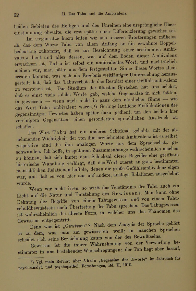 beiden Gebieten des Heiligen und des Unreinen eine ursprüngliche Über- einstimmung obwalte, die erst später einer Differenzierung gewichen sei. Im Gegensätze hiezu leiten wir aus unseren Erörterungen mühelos ab, daß dem Worte Tabu von allem Anfang an die erwähnte Doppel- bedeutung zukommt, daß es zur Bezeichnung einer bestimmten Ambi- valenz dient und alles dessen, was auf dem Boden dieser Ambivalenz erwachsen ist. Tabu ist selbst ein ambivalentes Wort, und nachträglich meinen wir, man hätte aus dem festgestellten Sinne dieses Wortes allein erraten können, was sich als Ergebnis weitläufiger Untersuchung heraus- gestellt hat, daß das Tabuverbot als das Resultat einer Gefühlsambivalenz zu verstehen ist. Das Studium der ältesten Sprachen hat uns belehrt, daß es einst viele solche Worte gab, welche Gegensätze in sich faßten, in gewissem — wenn auch nicht in ganz dem nämlichen Sinne — wie das Wort Tabu ambivalent waren.1) Geringe lautliche Modifikationen des gegensinnigen Urwortes haben später dazu gedient, um den beiden hier vereinigten Gegensätzen einen gesonderten sprachlichen Ausdruck zu schctffßii Das Wort Tabu hat ein anderes Schicksal gehabt- mit der ab- nehmenden Wichtigkeit der von ihm bezeichneten Ambivalenz ist es selbst, respektive sind die ihm analogen Worte aus dem Sprachschatz ge- schwunden. Ich hoffe, in späterem Zusammenhänge wahrscheinlich machen zu können, daß sich hinter dem Schicksal dieses Begriffes eine greifbare historische Wandlung verbirgt, daß das Wort zuerst an ganz bestimmten menschlichen Relationen haftete, denen die große Gefühlsambivalenz eigen war, und daß es von hier aus auf andere, analoge Relationen ausgedehn Wenn wir nicht irren, so wirft das Verständnis des Tabu auch ein Licht auf die Natur und Entstehung des Gewissens. Man kann ohne Dehnung der Begriffe von einem Tabugewissen und von einem Tabu- schuldbewußtsein nach Übertretung des Tabu sprechen. Das Tabugewissen ist wahrscheinlich die älteste Form, in welcher uns das Phänomen des Gewissens entgegentritt. . _ , , x , Denn was ist „Gewissen“? Nach dem Zeugnis der Sprac e ge or es zu dem, was man am gewissesten weiß; in manchen Sprac en scheidet sich seine Bezeichnung kaum von der des Bewußtseins Gewissen ist die innere Wahrnehmung von der Verwerfung be- stimmter in uns bestehender Wunschregungen; der Ton liegt aber darauf, i) Vgl. mein Referat über Abels „Gegensinn der Urworte“ im Jahrbuch für psychoanalyt. und psychopathol. Forschungen, Bd. H, 1910.